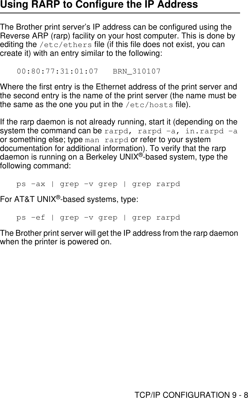 TCP/IP CONFIGURATION 9 - 8Using RARP to Configure the IP Address The Brother print server’s IP address can be configured using the Reverse ARP (rarp) facility on your host computer. This is done by editing the /etc/ethers file (if this file does not exist, you can create it) with an entry similar to the following:00:80:77:31:01:07   BRN_310107Where the first entry is the Ethernet address of the print server and the second entry is the name of the print server (the name must be the same as the one you put in the /etc/hosts file).If the rarp daemon is not already running, start it (depending on the system the command can be rarpd, rarpd -a, in.rarpd -a or something else; type man rarpd or refer to your system documentation for additional information). To verify that the rarp daemon is running on a Berkeley UNIX®-based system, type the following command:ps -ax | grep -v grep | grep rarpdFor AT&amp;T UNIX®-based systems, type:ps -ef | grep -v grep | grep rarpdThe Brother print server will get the IP address from the rarp daemon when the printer is powered on. 