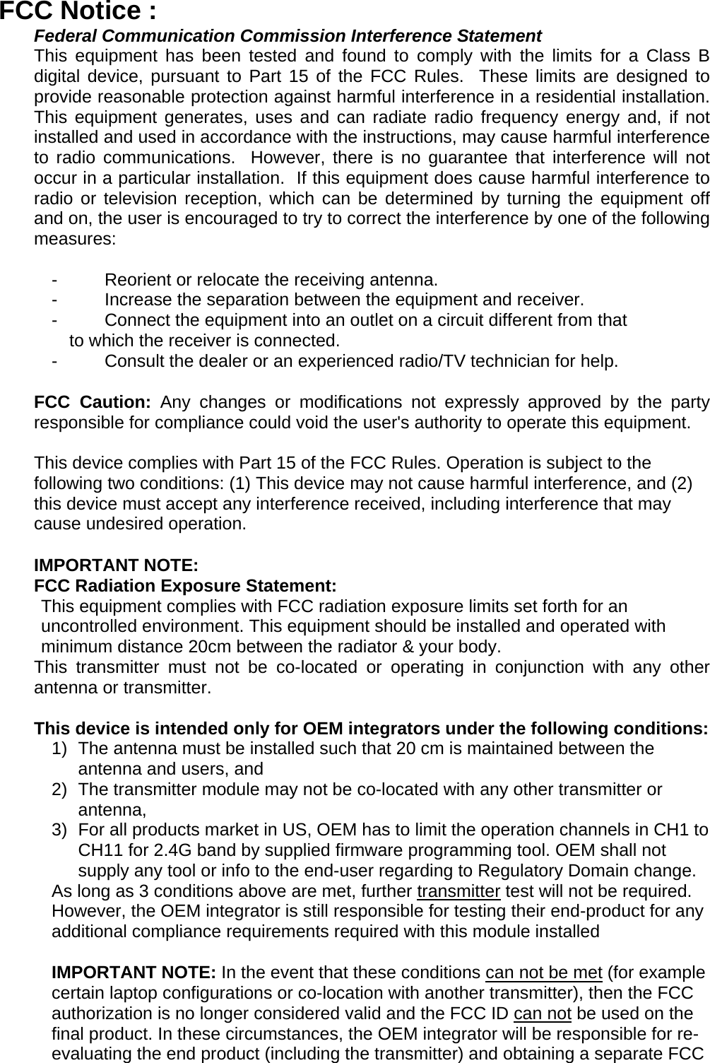 FCC Notice : Federal Communication Commission Interference Statement This equipment has been tested and found to comply with the limits for a Class B digital device, pursuant to Part 15 of the FCC Rules.  These limits are designed to provide reasonable protection against harmful interference in a residential installation. This equipment generates, uses and can radiate radio frequency energy and, if not installed and used in accordance with the instructions, may cause harmful interference to radio communications.  However, there is no guarantee that interference will not occur in a particular installation.  If this equipment does cause harmful interference to radio or television reception, which can be determined by turning the equipment off and on, the user is encouraged to try to correct the interference by one of the following measures:  -  Reorient or relocate the receiving antenna. -  Increase the separation between the equipment and receiver. -  Connect the equipment into an outlet on a circuit different from that to which the receiver is connected. -  Consult the dealer or an experienced radio/TV technician for help.  FCC Caution: Any changes or modifications not expressly approved by the party responsible for compliance could void the user&apos;s authority to operate this equipment.  This device complies with Part 15 of the FCC Rules. Operation is subject to the  following two conditions: (1) This device may not cause harmful interference, and (2)  this device must accept any interference received, including interference that may  cause undesired operation.  IMPORTANT NOTE: FCC Radiation Exposure Statement: This equipment complies with FCC radiation exposure limits set forth for an uncontrolled environment. This equipment should be installed and operated with minimum distance 20cm between the radiator &amp; your body. This transmitter must not be co-located or operating in conjunction with any other antenna or transmitter.  This device is intended only for OEM integrators under the following conditions: 1)  The antenna must be installed such that 20 cm is maintained between the antenna and users, and  2)  The transmitter module may not be co-located with any other transmitter or antenna,  3)  For all products market in US, OEM has to limit the operation channels in CH1 to CH11 for 2.4G band by supplied firmware programming tool. OEM shall not supply any tool or info to the end-user regarding to Regulatory Domain change. As long as 3 conditions above are met, further transmitter test will not be required. However, the OEM integrator is still responsible for testing their end-product for any additional compliance requirements required with this module installed  IMPORTANT NOTE: In the event that these conditions can not be met (for example certain laptop configurations or co-location with another transmitter), then the FCC authorization is no longer considered valid and the FCC ID can not be used on the final product. In these circumstances, the OEM integrator will be responsible for re-evaluating the end product (including the transmitter) and obtaining a separate FCC 