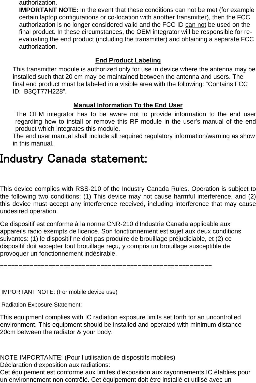 authorization. IMPORTANT NOTE: In the event that these conditions can not be met (for example certain laptop configurations or co-location with another transmitter), then the FCC authorization is no longer considered valid and the FCC ID can not be used on the final product. In these circumstances, the OEM integrator will be responsible for re-evaluating the end product (including the transmitter) and obtaining a separate FCC authorization. End Product Labeling This transmitter module is authorized only for use in device where the antenna may be installed such that 20 cm may be maintained between the antenna and users. The final end product must be labeled in a visible area with the following: “Contains FCC ID: B3QT77H228”. Manual Information To the End User The OEM integrator has to be aware not to provide information to the end user regarding how to install or remove this RF module in the user’s manual of the end product which integrates this module. The end user manual shall include all required regulatory information/warning as show in this manual. Industry Canada statement:  This device complies with RSS-210 of the Industry Canada Rules. Operation is subject to the following two conditions: (1) This device may not cause harmful interference, and (2) this device must accept any interference received, including interference that may cause undesired operation. Ce dispositif est conforme à la norme CNR-210 d&apos;Industrie Canada applicable aux appareils radio exempts de licence. Son fonctionnement est sujet aux deux conditions suivantes: (1) le dispositif ne doit pas produire de brouillage préjudiciable, et (2) ce dispositif doit accepter tout brouillage reçu, y compris un brouillage susceptible de provoquer un fonctionnement indésirable. =========================================================  IMPORTANT NOTE: (For mobile device use) Radiation Exposure Statement: This equipment complies with IC radiation exposure limits set forth for an uncontrolled environment. This equipment should be installed and operated with minimum distance 20cm between the radiator &amp; your body.  NOTE IMPORTANTE: (Pour l&apos;utilisation de dispositifs mobiles) Déclaration d&apos;exposition aux radiations: Cet équipement est conforme aux limites d&apos;exposition aux rayonnements IC établies pour un environnement non contrôlé. Cet équipement doit être installé et utilisé avec un 