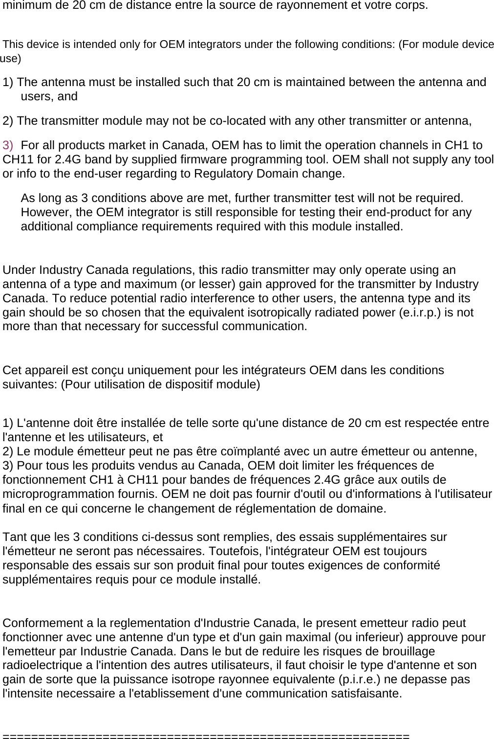minimum de 20 cm de distance entre la source de rayonnement et votre corps.  This device is intended only for OEM integrators under the following conditions: (For module device use) 1) The antenna must be installed such that 20 cm is maintained between the antenna and users, and  2) The transmitter module may not be co-located with any other transmitter or antenna,  3)  For all products market in Canada, OEM has to limit the operation channels in CH1 to CH11 for 2.4G band by supplied firmware programming tool. OEM shall not supply any tool or info to the end-user regarding to Regulatory Domain change. As long as 3 conditions above are met, further transmitter test will not be required. However, the OEM integrator is still responsible for testing their end-product for any additional compliance requirements required with this module installed.  Under Industry Canada regulations, this radio transmitter may only operate using an antenna of a type and maximum (or lesser) gain approved for the transmitter by Industry Canada. To reduce potential radio interference to other users, the antenna type and its gain should be so chosen that the equivalent isotropically radiated power (e.i.r.p.) is not more than that necessary for successful communication.   Cet appareil est conçu uniquement pour les intégrateurs OEM dans les conditions suivantes: (Pour utilisation de dispositif module)  1) L&apos;antenne doit être installée de telle sorte qu&apos;une distance de 20 cm est respectée entre l&apos;antenne et les utilisateurs, et 2) Le module émetteur peut ne pas être coïmplanté avec un autre émetteur ou antenne, 3) Pour tous les produits vendus au Canada, OEM doit limiter les fréquences de fonctionnement CH1 à CH11 pour bandes de fréquences 2.4G grâce aux outils de microprogrammation fournis. OEM ne doit pas fournir d&apos;outil ou d&apos;informations à l&apos;utilisateur final en ce qui concerne le changement de réglementation de domaine.  Tant que les 3 conditions ci-dessus sont remplies, des essais supplémentaires sur l&apos;émetteur ne seront pas nécessaires. Toutefois, l&apos;intégrateur OEM est toujours responsable des essais sur son produit final pour toutes exigences de conformité supplémentaires requis pour ce module installé.  Conformement a la reglementation d&apos;Industrie Canada, le present emetteur radio peut fonctionner avec une antenne d&apos;un type et d&apos;un gain maximal (ou inferieur) approuve pour l&apos;emetteur par Industrie Canada. Dans le but de reduire les risques de brouillage radioelectrique a l&apos;intention des autres utilisateurs, il faut choisir le type d&apos;antenne et son gain de sorte que la puissance isotrope rayonnee equivalente (p.i.r.e.) ne depasse pas l&apos;intensite necessaire a l&apos;etablissement d&apos;une communication satisfaisante.  ========================================================= 
