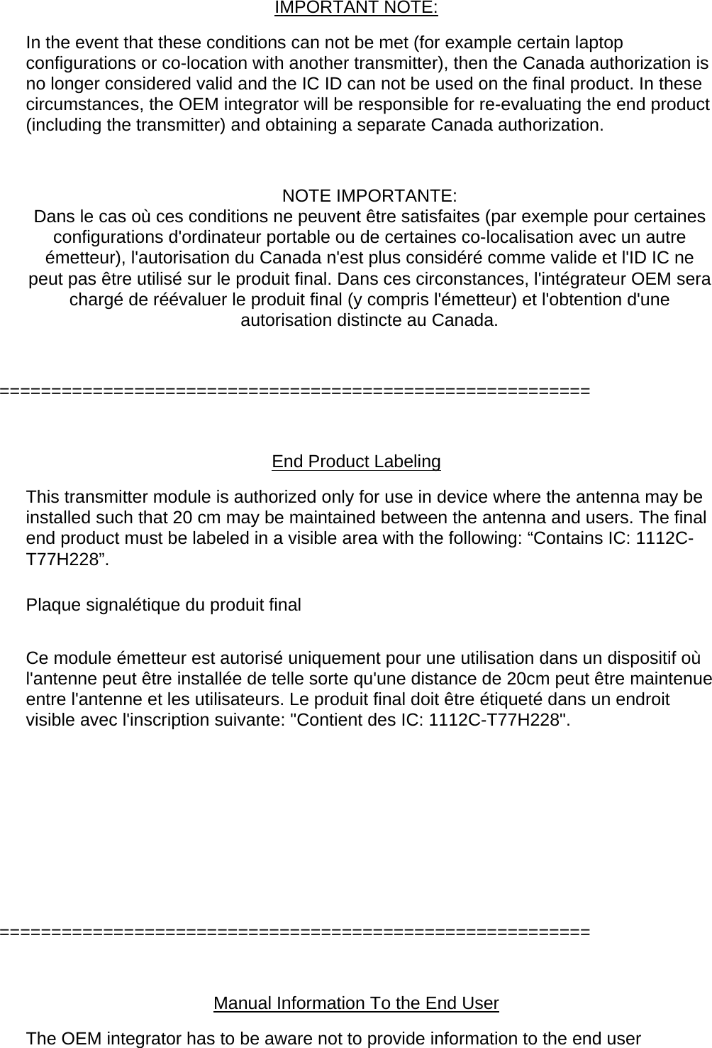  IMPORTANT NOTE: In the event that these conditions can not be met (for example certain laptop configurations or co-location with another transmitter), then the Canada authorization is no longer considered valid and the IC ID can not be used on the final product. In these circumstances, the OEM integrator will be responsible for re-evaluating the end product (including the transmitter) and obtaining a separate Canada authorization.  NOTE IMPORTANTE: Dans le cas où ces conditions ne peuvent être satisfaites (par exemple pour certaines configurations d&apos;ordinateur portable ou de certaines co-localisation avec un autre émetteur), l&apos;autorisation du Canada n&apos;est plus considéré comme valide et l&apos;ID IC ne peut pas être utilisé sur le produit final. Dans ces circonstances, l&apos;intégrateur OEM sera chargé de réévaluer le produit final (y compris l&apos;émetteur) et l&apos;obtention d&apos;une autorisation distincte au Canada.  =========================================================  End Product Labeling This transmitter module is authorized only for use in device where the antenna may be installed such that 20 cm may be maintained between the antenna and users. The final end product must be labeled in a visible area with the following: “Contains IC: 1112C-T77H228”. Plaque signalétique du produit final  Ce module émetteur est autorisé uniquement pour une utilisation dans un dispositif où l&apos;antenne peut être installée de telle sorte qu&apos;une distance de 20cm peut être maintenue entre l&apos;antenne et les utilisateurs. Le produit final doit être étiqueté dans un endroit visible avec l&apos;inscription suivante: &quot;Contient des IC: 1112C-T77H228&quot;.      =========================================================  Manual Information To the End User The OEM integrator has to be aware not to provide information to the end user 