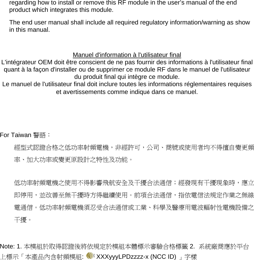 regarding how to install or remove this RF module in the user’s manual of the end product which integrates this module. The end user manual shall include all required regulatory information/warning as show in this manual.  Manuel d&apos;information à l&apos;utilisateur final L&apos;intégrateur OEM doit être conscient de ne pas fournir des informations à l&apos;utilisateur final quant à la façon d&apos;installer ou de supprimer ce module RF dans le manuel de l&apos;utilisateur du produit final qui intègre ce module. Le manuel de l&apos;utilisateur final doit inclure toutes les informations réglementaires requises et avertissements comme indiqué dans ce manuel.    For Taiwan 警語： 經型式認證合格之低功率射頻電機，非經許可，公司、商號或使用者均不得擅自變更頻率、加大功率或變更原設計之特性及功能。  低功率射頻電機之使用不得影響飛航安全及干擾合法通信；經發現有干擾現象時，應立即停用，並改善至無干擾時方得繼續使用。前項合法通信，指依電信法規定作業之無線電通信。低功率射頻電機須忍受合法通信或工業、科學及醫療用電波輻射性電機設備之干擾。   Note: 1. 本模組於取得認證後將依規定於模組本體標示審驗合格標籤 2.  系統廠商應於平台上標示「本產品內含射頻模組:   XXXyyyLPDzzzz-x (NCC ID) 」字樣  