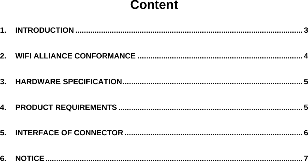   Content  1. INTRODUCTION .......................................................................................................... 3 2. WIFI ALLIANCE CONFORMANCE ............................................................................. 4 3. HARDWARE SPECIFICATION.................................................................................... 5 4. PRODUCT REQUIREMENTS ...................................................................................... 5 5. INTERFACE OF CONNECTOR ................................................................................... 6 6. NOTICE........................................................................................................................ 7       