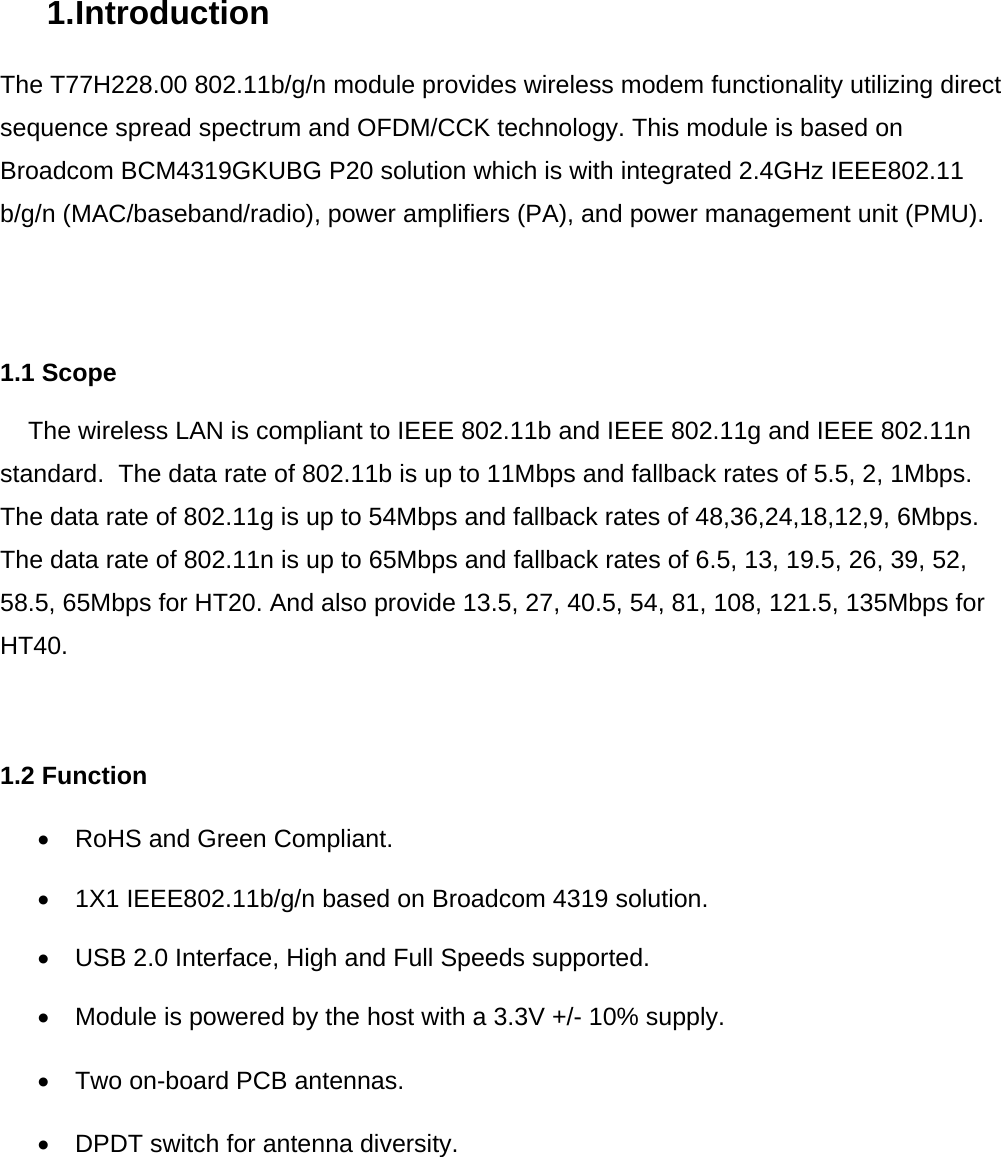 1. Introduction  The T77H228.00 802.11b/g/n module provides wireless modem functionality utilizing direct sequence spread spectrum and OFDM/CCK technology. This module is based on Broadcom BCM4319GKUBG P20 solution which is with integrated 2.4GHz IEEE802.11 b/g/n (MAC/baseband/radio), power amplifiers (PA), and power management unit (PMU).      1.1 Scope      The wireless LAN is compliant to IEEE 802.11b and IEEE 802.11g and IEEE 802.11n standard.  The data rate of 802.11b is up to 11Mbps and fallback rates of 5.5, 2, 1Mbps. The data rate of 802.11g is up to 54Mbps and fallback rates of 48,36,24,18,12,9, 6Mbps. The data rate of 802.11n is up to 65Mbps and fallback rates of 6.5, 13, 19.5, 26, 39, 52, 58.5, 65Mbps for HT20. And also provide 13.5, 27, 40.5, 54, 81, 108, 121.5, 135Mbps for HT40.    1.2 Function  •  RoHS and Green Compliant.  •  1X1 IEEE802.11b/g/n based on Broadcom 4319 solution.   •  USB 2.0 Interface, High and Full Speeds supported.  •  Module is powered by the host with a 3.3V +/- 10% supply.  •  Two on-board PCB antennas.  •  DPDT switch for antenna diversity.            