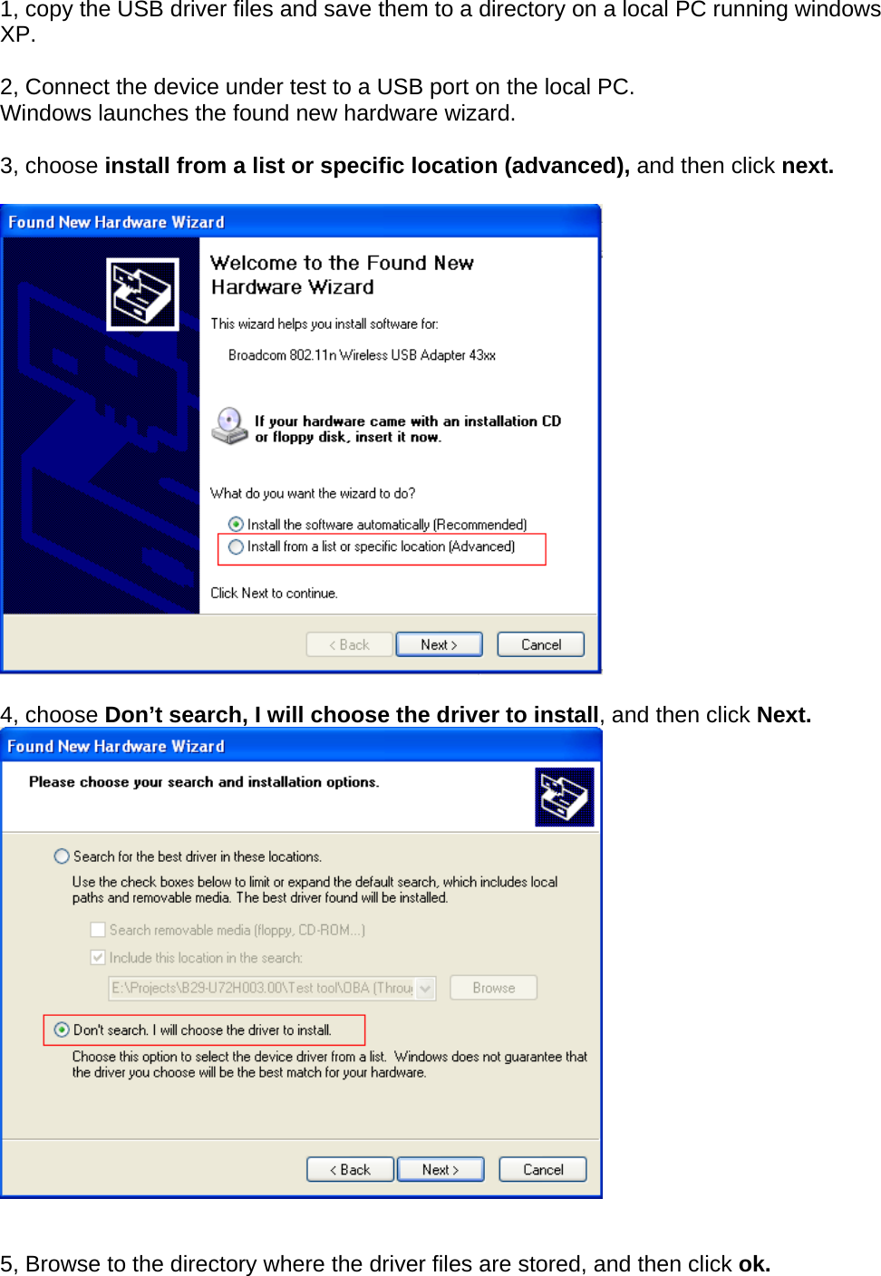 1, copy the USB driver files and save them to a directory on a local PC running windows XP.  2, Connect the device under test to a USB port on the local PC.  Windows launches the found new hardware wizard.   3, choose install from a list or specific location (advanced), and then click next.     4, choose Don’t search, I will choose the driver to install, and then click Next.    5, Browse to the directory where the driver files are stored, and then click ok. 