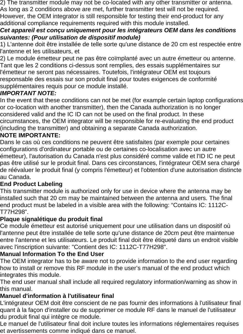 2) The transmitter module may not be co-located with any other transmitter or antenna. As long as 2 conditions above are met, further transmitter test will not be required. However, the OEM integrator is still responsible for testing their end-product for any additional compliance requirements required with this module installed. Cet appareil est conçu uniquement pour les intégrateurs OEM dans les conditions suivantes: (Pour utilisation de dispositif module) 1) L&apos;antenne doit être installée de telle sorte qu&apos;une distance de 20 cm est respectée entre l&apos;antenne et les utilisateurs, et 2) Le module émetteur peut ne pas être coïmplanté avec un autre émetteur ou antenne. Tant que les 2 conditions ci-dessus sont remplies, des essais supplémentaires sur l&apos;émetteur ne seront pas nécessaires. Toutefois, l&apos;intégrateur OEM est toujours responsable des essais sur son produit final pour toutes exigences de conformité supplémentaires requis pour ce module installé. IMPORTANT NOTE: In the event that these conditions can not be met (for example certain laptop configurations or co-location with another transmitter), then the Canada authorization is no longer considered valid and the IC ID can not be used on the final product. In these circumstances, the OEM integrator will be responsible for re-evaluating the end product (including the transmitter) and obtaining a separate Canada authorization. NOTE IMPORTANTE: Dans le cas où ces conditions ne peuvent être satisfaites (par exemple pour certaines configurations d&apos;ordinateur portable ou de certaines co-localisation avec un autre émetteur), l&apos;autorisation du Canada n&apos;est plus considéré comme valide et l&apos;ID IC ne peut pas être utilisé sur le produit final. Dans ces circonstances, l&apos;intégrateur OEM sera chargé de réévaluer le produit final (y compris l&apos;émetteur) et l&apos;obtention d&apos;une autorisation distincte au Canada. End Product Labeling This transmitter module is authorized only for use in device where the antenna may be installed such that 20 cm may be maintained between the antenna and users. The final end product must be labeled in a visible area with the following: “Contains IC: 1112C-T77H298”. Plaque signalétique du produit final Ce module émetteur est autorisé uniquement pour une utilisation dans un dispositif où l&apos;antenne peut être installée de telle sorte qu&apos;une distance de 20cm peut être maintenue entre l&apos;antenne et les utilisateurs. Le produit final doit être étiqueté dans un endroit visible avec l&apos;inscription suivante: &quot;Contient des IC: 1112C-T77H298&quot;. Manual Information To the End User The OEM integrator has to be aware not to provide information to the end user regarding how to install or remove this RF module in the user’s manual of the end product which integrates this module. The end user manual shall include all required regulatory information/warning as show in this manual. Manuel d&apos;information à l&apos;utilisateur final L&apos;intégrateur OEM doit être conscient de ne pas fournir des informations à l&apos;utilisateur final quant à la façon d&apos;installer ou de supprimer ce module RF dans le manuel de l&apos;utilisateur du produit final qui intègre ce module. Le manuel de l&apos;utilisateur final doit inclure toutes les informations réglementaires requises et avertissements comme indiqué dans ce manuel.     