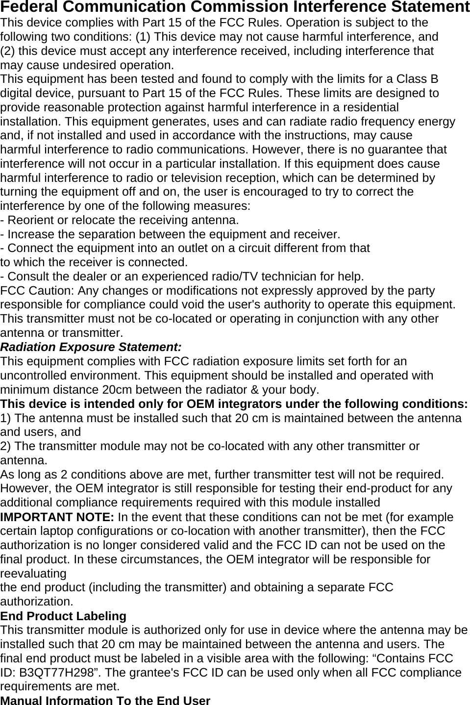   Federal Communication Commission Interference Statement This device complies with Part 15 of the FCC Rules. Operation is subject to the following two conditions: (1) This device may not cause harmful interference, and (2) this device must accept any interference received, including interference that may cause undesired operation. This equipment has been tested and found to comply with the limits for a Class B digital device, pursuant to Part 15 of the FCC Rules. These limits are designed to provide reasonable protection against harmful interference in a residential installation. This equipment generates, uses and can radiate radio frequency energy and, if not installed and used in accordance with the instructions, may cause harmful interference to radio communications. However, there is no guarantee that interference will not occur in a particular installation. If this equipment does cause harmful interference to radio or television reception, which can be determined by turning the equipment off and on, the user is encouraged to try to correct the interference by one of the following measures: - Reorient or relocate the receiving antenna. - Increase the separation between the equipment and receiver. - Connect the equipment into an outlet on a circuit different from that to which the receiver is connected. - Consult the dealer or an experienced radio/TV technician for help. FCC Caution: Any changes or modifications not expressly approved by the party responsible for compliance could void the user&apos;s authority to operate this equipment. This transmitter must not be co-located or operating in conjunction with any other antenna or transmitter. Radiation Exposure Statement: This equipment complies with FCC radiation exposure limits set forth for an uncontrolled environment. This equipment should be installed and operated with minimum distance 20cm between the radiator &amp; your body. This device is intended only for OEM integrators under the following conditions: 1) The antenna must be installed such that 20 cm is maintained between the antenna and users, and 2) The transmitter module may not be co-located with any other transmitter or antenna. As long as 2 conditions above are met, further transmitter test will not be required. However, the OEM integrator is still responsible for testing their end-product for any additional compliance requirements required with this module installed IMPORTANT NOTE: In the event that these conditions can not be met (for example certain laptop configurations or co-location with another transmitter), then the FCC authorization is no longer considered valid and the FCC ID can not be used on the final product. In these circumstances, the OEM integrator will be responsible for reevaluating the end product (including the transmitter) and obtaining a separate FCC authorization. End Product Labeling This transmitter module is authorized only for use in device where the antenna may be installed such that 20 cm may be maintained between the antenna and users. The final end product must be labeled in a visible area with the following: “Contains FCC ID: B3QT77H298”. The grantee&apos;s FCC ID can be used only when all FCC compliance requirements are met. Manual Information To the End User 