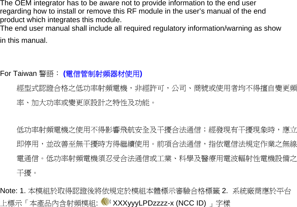 The OEM integrator has to be aware not to provide information to the end user regarding how to install or remove this RF module in the user’s manual of the end product which integrates this module. The end user manual shall include all required regulatory information/warning as show in this manual.   For Taiwan 警語： (電信管制射頻器材使用) 經型式認證合格之低功率射頻電機，非經許可，公司、商號或使用者均不得擅自變更頻率、加大功率或變更原設計之特性及功能。  低功率射頻電機之使用不得影響飛航安全及干擾合法通信；經發現有干擾現象時，應立即停用，並改善至無干擾時方得繼續使用。前項合法通信，指依電信法規定作業之無線電通信。低功率射頻電機須忍受合法通信或工業、科學及醫療用電波輻射性電機設備之干擾。 Note: 1. 本模組於取得認證後將依規定於模組本體標示審驗合格標籤 2.  系統廠商應於平台上標示「本產品內含射頻模組:   XXXyyyLPDzzzz-x (NCC ID) 」字樣 