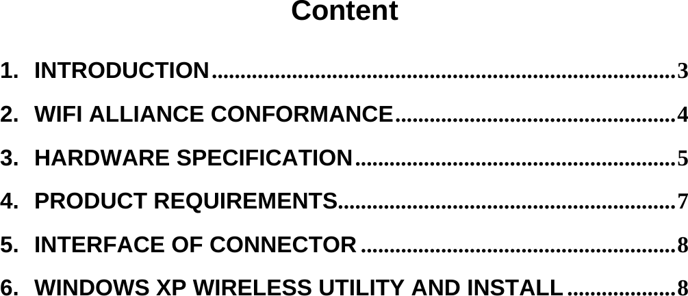  Content  1.INTRODUCTION ................................................................................. 32.WIFI ALLIANCE CONFORMANCE ................................................. 43.HARDWARE SPECIFICATION ........................................................ 54.PRODUCT REQUIREMENTS........................................................... 75.INTERFACE OF CONNECTOR ....................................................... 86.WINDOWS XP WIRELESS UTILITY AND INSTALL ................... 8     