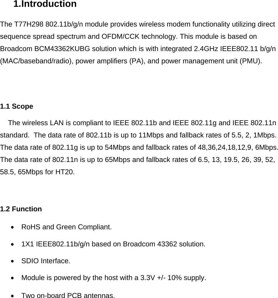 1. Introduction  The T77H298 802.11b/g/n module provides wireless modem functionality utilizing direct sequence spread spectrum and OFDM/CCK technology. This module is based on Broadcom BCM43362KUBG solution which is with integrated 2.4GHz IEEE802.11 b/g/n (MAC/baseband/radio), power amplifiers (PA), and power management unit (PMU).      1.1 Scope      The wireless LAN is compliant to IEEE 802.11b and IEEE 802.11g and IEEE 802.11n standard.  The data rate of 802.11b is up to 11Mbps and fallback rates of 5.5, 2, 1Mbps. The data rate of 802.11g is up to 54Mbps and fallback rates of 48,36,24,18,12,9, 6Mbps. The data rate of 802.11n is up to 65Mbps and fallback rates of 6.5, 13, 19.5, 26, 39, 52, 58.5, 65Mbps for HT20.     1.2 Function  •  RoHS and Green Compliant.  •  1X1 IEEE802.11b/g/n based on Broadcom 43362 solution.   • SDIO Interface.  •  Module is powered by the host with a 3.3V +/- 10% supply.  •  Two on-board PCB antennas.             