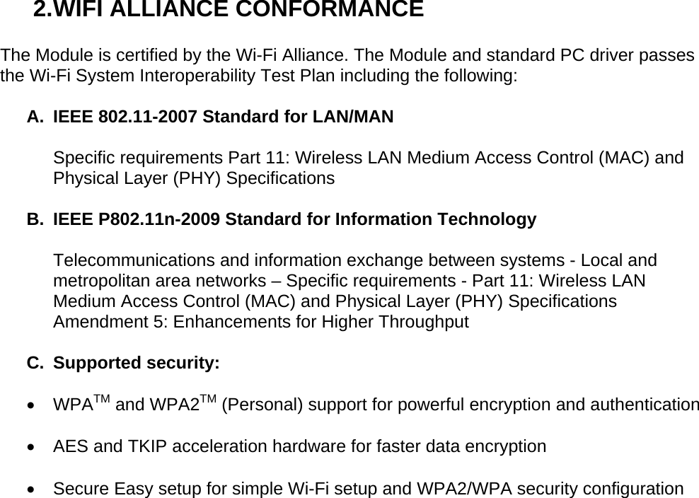 2. WIFI ALLIANCE CONFORMANCE  The Module is certified by the Wi-Fi Alliance. The Module and standard PC driver passes the Wi-Fi System Interoperability Test Plan including the following:  A.  IEEE 802.11-2007 Standard for LAN/MAN   Specific requirements Part 11: Wireless LAN Medium Access Control (MAC) and Physical Layer (PHY) Specifications  B.  IEEE P802.11n-2009 Standard for Information Technology   Telecommunications and information exchange between systems - Local and metropolitan area networks – Specific requirements - Part 11: Wireless LAN Medium Access Control (MAC) and Physical Layer (PHY) Specifications Amendment 5: Enhancements for Higher Throughput   C. Supported security:  • WPATM and WPA2TM (Personal) support for powerful encryption and authentication  •  AES and TKIP acceleration hardware for faster data encryption   •  Secure Easy setup for simple Wi-Fi setup and WPA2/WPA security configuration 