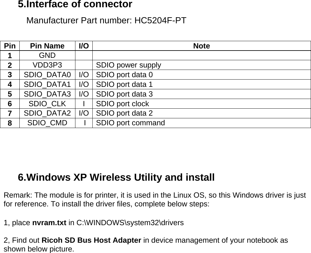 5. Interface of connector Manufacturer Part number: HC5204F-PT   Pin Pin Name I/O  Note 1  GND   2  VDD3P3     SDIO power supply 3  SDIO_DATA0  I/O  SDIO port data 0 4  SDIO_DATA1  I/O  SDIO port data 1 5  SDIO_DATA3  I/O  SDIO port data 3 6  SDIO_CLK  I  SDIO port clock  7  SDIO_DATA2  I/O  SDIO port data 2  8  SDIO_CMD   I  SDIO port command      6. Windows XP Wireless Utility and install Remark: The module is for printer, it is used in the Linux OS, so this Windows driver is just for reference. To install the driver files, complete below steps:  1, place nvram.txt in C:\WINDOWS\system32\drivers  2, Find out Ricoh SD Bus Host Adapter in device management of your notebook as shown below picture.  