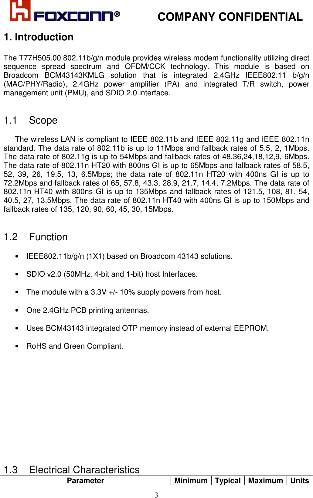            COMPANY CONFIDENTIAL   3 1. Introduction  The T77H505.00 802.11b/g/n module provides wireless modem functionality utilizing direct sequence  spread  spectrum  and  OFDM/CCK  technology.  This  module  is  based  on Broadcom  BCM43143KMLG  solution  that  is  integrated  2.4GHz  IEEE802.11  b/g/n (MAC/PHY/Radio),  2.4GHz  power  amplifier  (PA)  and  integrated  T/R  switch,  power management unit (PMU), and SDIO 2.0 interface.    1.1    Scope  The wireless LAN is compliant to IEEE 802.11b and IEEE 802.11g and IEEE 802.11n standard. The data rate of 802.11b is up to 11Mbps and fallback rates of 5.5, 2, 1Mbps. The data rate of 802.11g is up to 54Mbps and fallback rates of 48,36,24,18,12,9, 6Mbps. The data rate of 802.11n HT20 with 800ns GI is up to 65Mbps and fallback rates of 58.5, 52,  39,  26,  19.5,  13,  6.5Mbps;  the  data  rate  of  802.11n  HT20  with  400ns  GI  is  up  to 72.2Mbps and fallback rates of 65, 57.8, 43.3, 28.9, 21.7, 14.4, 7.2Mbps. The data rate of 802.11n HT40 with 800ns GI is up to 135Mbps and fallback rates of 121.5, 108, 81, 54, 40.5, 27, 13.5Mbps. The data rate of 802.11n HT40 with 400ns GI is up to 150Mbps and fallback rates of 135, 120, 90, 60, 45, 30, 15Mbps.    1.2    Function  •  IEEE802.11b/g/n (1X1) based on Broadcom 43143 solutions.  •  SDIO v2.0 (50MHz, 4-bit and 1-bit) host Interfaces.  •  The module with a 3.3V +/- 10% supply powers from host.  •  One 2.4GHz PCB printing antennas.  •  Uses BCM43143 integrated OTP memory instead of external EEPROM.  •  RoHS and Green Compliant.              1.3    Electrical Characteristics Parameter  Minimum Typical Maximum Units 