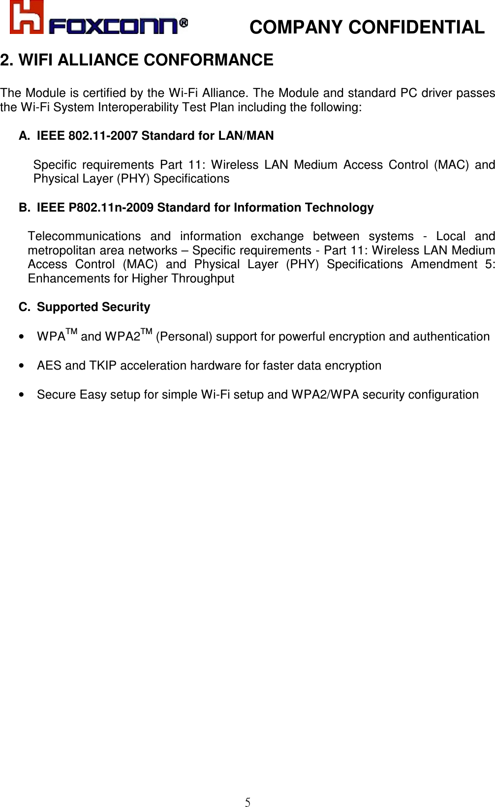            COMPANY CONFIDENTIAL   5 2. WIFI ALLIANCE CONFORMANCE  The Module is certified by the Wi-Fi Alliance. The Module and standard PC driver passes the Wi-Fi System Interoperability Test Plan including the following:  A.  IEEE 802.11-2007 Standard for LAN/MAN   Specific  requirements  Part  11:  Wireless  LAN  Medium  Access  Control  (MAC)  and Physical Layer (PHY) Specifications  B.  IEEE P802.11n-2009 Standard for Information Technology   Telecommunications  and  information  exchange  between  systems  -  Local  and metropolitan area networks – Specific requirements - Part 11: Wireless LAN Medium Access  Control  (MAC)  and  Physical  Layer  (PHY)  Specifications  Amendment  5: Enhancements for Higher Throughput   C.  Supported Security  •  WPATM and WPA2TM (Personal) support for powerful encryption and authentication  •  AES and TKIP acceleration hardware for faster data encryption   •  Secure Easy setup for simple Wi-Fi setup and WPA2/WPA security configuration 