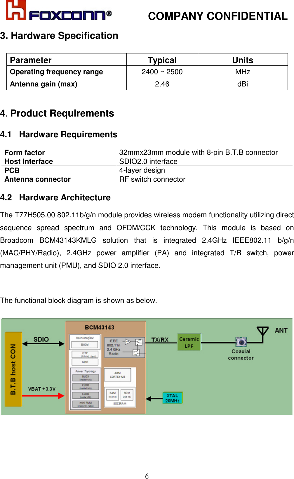            COMPANY CONFIDENTIAL   6 3. Hardware Specification  Parameter  Typical  Units Operating frequency range  2400 ~ 2500  MHz Antenna gain (max)  2.46  dBi  4. Product Requirements  4.1   Hardware Requirements  Form factor  32mmx23mm module with 8-pin B.T.B connector Host Interface    SDIO2.0 interface PCB   4-layer design  Antenna connector  RF switch connector  4.2   Hardware Architecture  The T77H505.00 802.11b/g/n module provides wireless modem functionality utilizing direct sequence  spread  spectrum  and  OFDM/CCK  technology.  This  module  is  based  on Broadcom  BCM43143KMLG  solution  that  is  integrated  2.4GHz  IEEE802.11  b/g/n (MAC/PHY/Radio),  2.4GHz  power  amplifier  (PA)  and  integrated  T/R  switch,  power management unit (PMU), and SDIO 2.0 interface.   The functional block diagram is shown as below.    