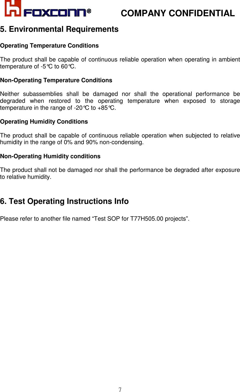            COMPANY CONFIDENTIAL   7 5. Environmental Requirements  Operating Temperature Conditions  The product shall be capable of continuous reliable operation when operating in ambient  temperature of -5°C to 60°C.  Non-Operating Temperature Conditions  Neither  subassemblies  shall  be  damaged  nor  shall  the  operational  performance  be degraded  when  restored  to  the  operating  temperature  when  exposed  to  storage temperature in the range of -20°C to +85°C.  Operating Humidity Conditions  The  product shall be capable of  continuous reliable  operation  when subjected  to relative humidity in the range of 0% and 90% non-condensing.  Non-Operating Humidity conditions  The product shall not be damaged nor shall the performance be degraded after exposure to relative humidity.    6. Test Operating Instructions Info   Please refer to another file named “Test SOP for T77H505.00 projects”.   