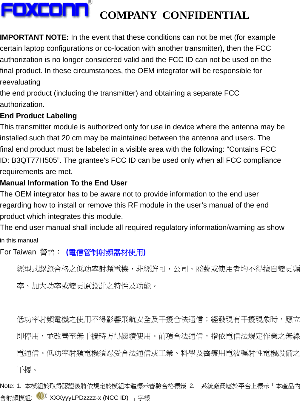   COMPANY CONFIDENTIAL             IMPORTANT NOTE: In the event that these conditions can not be met (for example certain laptop configurations or co-location with another transmitter), then the FCC authorization is no longer considered valid and the FCC ID can not be used on the final product. In these circumstances, the OEM integrator will be responsible for reevaluating the end product (including the transmitter) and obtaining a separate FCC authorization. End Product Labeling This transmitter module is authorized only for use in device where the antenna may be installed such that 20 cm may be maintained between the antenna and users. The final end product must be labeled in a visible area with the following: “Contains FCC ID: B3QT77H505”. The grantee&apos;s FCC ID can be used only when all FCC compliance requirements are met. Manual Information To the End User The OEM integrator has to be aware not to provide information to the end user regarding how to install or remove this RF module in the user’s manual of the end product which integrates this module. The end user manual shall include all required regulatory information/warning as show in this manual For Taiwan  警語： (電信管制射頻器材使用) 經型式認證合格之低功率射頻電機，非經許可，公司、商號或使用者均不得擅自變更頻率、加大功率或變更原設計之特性及功能。  低功率射頻電機之使用不得影響飛航安全及干擾合法通信；經發現有干擾現象時，應立即停用，並改善至無干擾時方得繼續使用。前項合法通信，指依電信法規定作業之無線電通信。低功率射頻電機須忍受合法通信或工業、科學及醫療用電波輻射性電機設備之干擾。 Note: 1.  本模組於取得認證後將依規定於模組本體標示審驗合格標籤 2.  系統廠商應於平台上標示「本產品內含射頻模組:   XXXyyyLPDzzzz-x (NCC ID) 」字樣  