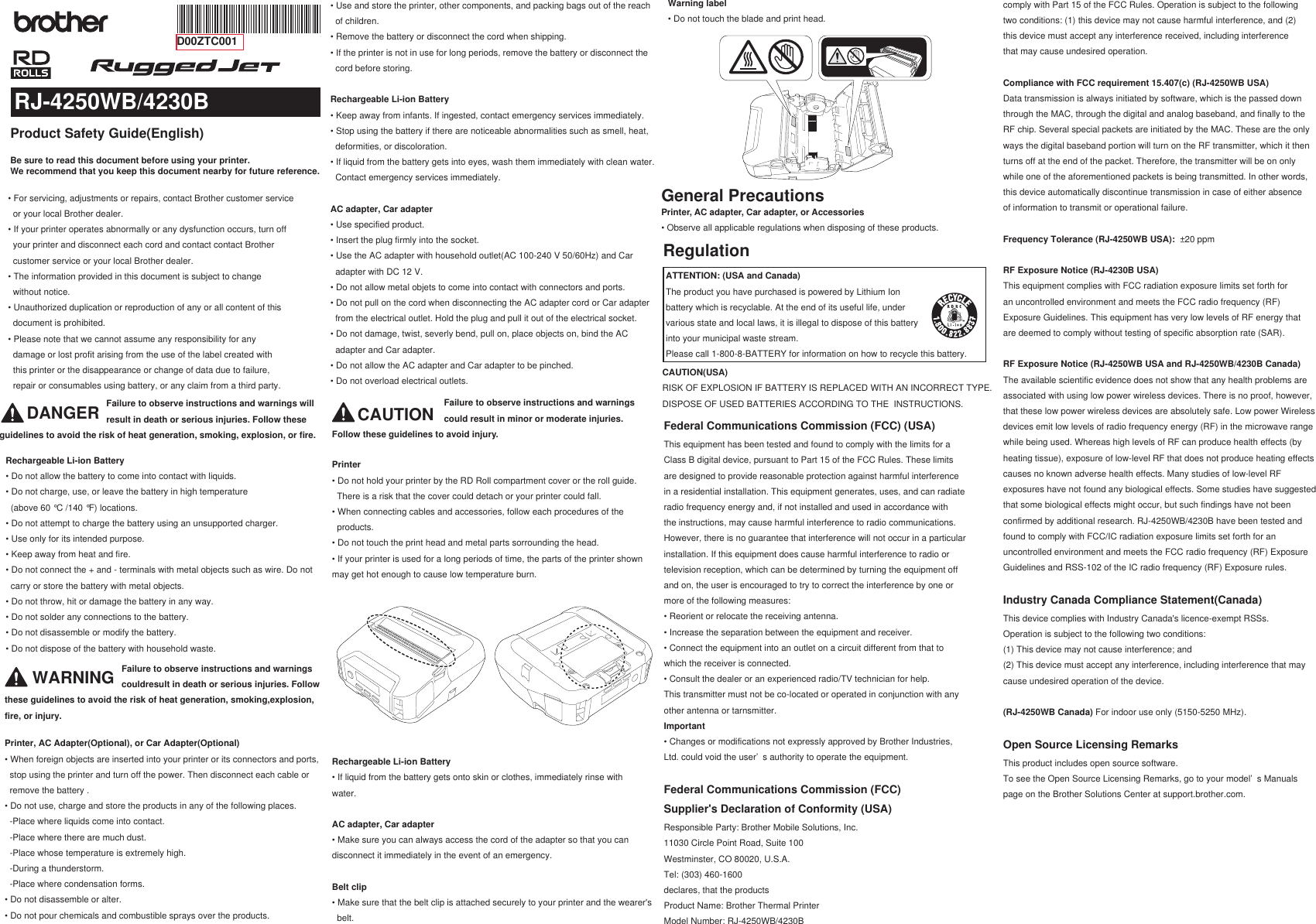 Product Safety Guide(English)RJ-4250WB/4230BD00ZTC001Be sure to read this document before using your printer.We recommend that you keep this document nearby for future reference.• For servicing, adjustments or repairs, contact Brother customer service   or your local Brother dealer. • If your printer operates abnormally or any dysfunction occurs, turn off  your printer and disconnect each cord and contact contact Brother   customer service or your local Brother dealer. • The information provided in this document is subject to change  without notice.• Unauthorized duplication or reproduction of any or all content of this  document is prohibited.• Please note that we cannot assume any responsibility for any  damage or lost profit arising from the use of the label created with  this printer or the disappearance or change of data due to failure,  repair or consumables using battery, or any claim from a third party.Rechargeable Li-ion Battery• Do not allow the battery to come into contact with liquids.• Do not charge, use, or leave the battery in high temperature   (above 60 °C /140 °F) locations.• Do not attempt to charge the battery using an unsupported charger.• Use only for its intended purpose.• Keep away from heat and fire.• Do not connect the + and - terminals with metal objects such as wire. Do not   carry or store the battery with metal objects.• Do not throw, hit or damage the battery in any way.• Do not solder any connections to the battery.• Do not disassemble or modify the battery.• Do not dispose of the battery with household waste.DANGER                                           Failure to observe instructions and warnings will                                            result in death or serious injuries. Follow these guidelines to avoid the risk of heat generation, smoking, explosion, or fire.General PrecautionsCAUTION(USA)RISK OF EXPLOSION IF BATTERY IS REPLACED WITH AN INCORRECT TYPE. DISPOSE OF USED BATTERIES ACCORDING TO THE  INSTRUCTIONS.RegulationFederal Communications Commission (FCC) (USA)This equipment has been tested and found to comply with the limits for aClass B digital device, pursuant to Part 15 of the FCC Rules. These limitsare designed to provide reasonable protection against harmful interferencein a residential installation. This equipment generates, uses, and can radiateradio frequency energy and, if not installed and used in accordance withthe instructions, may cause harmful interference to radio communications.However, there is no guarantee that interference will not occur in a particularinstallation. If this equipment does cause harmful interference to radio ortelevision reception, which can be determined by turning the equipment offand on, the user is encouraged to try to correct the interference by one ormore of the following measures:• Reorient or relocate the receiving antenna.• Increase the separation between the equipment and receiver.• Connect the equipment into an outlet on a circuit different from that towhich the receiver is connected.• Consult the dealer or an experienced radio/TV technician for help.This transmitter must not be co-located or operated in conjunction with anyother antenna or tarnsmitter.Important• Changes or modifications not expressly approved by Brother Industries,Ltd. could void the user’ s authority to operate the equipment.Federal Communications Commission (FCC) Supplier&apos;s Declaration of Conformity (USA)Responsible Party: Brother Mobile Solutions, Inc.11030 Circle Point Road, Suite 100Westminster, CO 80020, U.S.A.Tel: (303) 460-1600declares, that the productsProduct Name: Brother Thermal PrinterModel Number: RJ-4250WB/4230B• Use and store the printer, other components, and packing bags out of the reach   of children.• Remove the battery or disconnect the cord when shipping.• If the printer is not in use for long periods, remove the battery or disconnect the   cord before storing.Rechargeable Li-ion Battery• Keep away from infants. If ingested, contact emergency services immediately.• Stop using the battery if there are noticeable abnormalities such as smell, heat,   deformities, or discoloration.• If liquid from the battery gets into eyes, wash them immediately with clean water.   Contact emergency services immediately.AC adapter, Car adapter• Use specified product.• Insert the plug firmly into the socket.• Use the AC adapter with household outlet(AC 100-240 V 50/60Hz) and Car   adapter with DC 12 V.• Do not allow metal objets to come into contact with connectors and ports.• Do not pull on the cord when disconnecting the AC adapter cord or Car adapter   from the electrical outlet. Hold the plug and pull it out of the electrical socket.• Do not damage, twist, severly bend, pull on, place objects on, bind the AC   adapter and Car adapter.• Do not allow the AC adapter and Car adapter to be pinched.• Do not overload electrical outlets.Warning label• Do not touch the blade and print head.ATTENTION: (USA and Canada)The product you have purchased is powered by Lithium Ion battery which is recyclable. At the end of its useful life, under various state and local laws, it is illegal to dispose of this battery into your municipal waste stream.Please call 1-800-8-BATTERY for information on how to recycle this battery.Printer, AC adapter, Car adapter, or Accessories• Observe all applicable regulations when disposing of these products.WARNING                                               Failure to observe instructions and warnings                                                couldresult in death or serious injuries. Follow these guidelines to avoid the risk of heat generation, smoking,explosion, fire, or injury.Printer, AC Adapter(Optional), or Car Adapter(Optional)• When foreign objects are inserted into your printer or its connectors and ports,   stop using the printer and turn off the power. Then disconnect each cable or   remove the battery .• Do not use, charge and store the products in any of the following places.  -Place where liquids come into contact.  -Place where there are much dust.  -Place whose temperature is extremely high.  -During a thunderstorm.  -Place where condensation forms.• Do not disassemble or alter.• Do not pour chemicals and combustible sprays over the products.CAUTION                                             Failure to observe instructions and warnings                                              could result in minor or moderate injuries. Follow these guidelines to avoid injury.Printer• Do not hold your printer by the RD Roll compartment cover or the roll guide.   There is a risk that the cover could detach or your printer could fall.• When connecting cables and accessories, follow each procedures of the   products.• Do not touch the print head and metal parts sorrounding the head.• If your printer is used for a long periods of time, the parts of the printer shown may get hot enough to cause low temperature burn. Rechargeable Li-ion Battery• If liquid from the battery gets onto skin or clothes, immediately rinse with water.AC adapter, Car adapter• Make sure you can always access the cord of the adapter so that you can disconnect it immediately in the event of an emergency.Belt clip• Make sure that the belt clip is attached securely to your printer and the wearer&apos;s   belt.comply with Part 15 of the FCC Rules. Operation is subject to the followingtwo conditions: (1) this device may not cause harmful interference, and (2)this device must accept any interference received, including interferencethat may cause undesired operation.Compliance with FCC requirement 15.407(c) (RJ-4250WB USA)Data transmission is always initiated by software, which is the passed down through the MAC, through the digital and analog baseband, and finally to the RF chip. Several special packets are initiated by the MAC. These are the only ways the digital baseband portion will turn on the RF transmitter, which it then turns off at the end of the packet. Therefore, the transmitter will be on only while one of the aforementioned packets is being transmitted. In other words, this device automatically discontinue transmission in case of either absence of information to transmit or operational failure.Frequency Tolerance (RJ-4250WB USA):  ±20 ppmRF Exposure Notice (RJ-4230B USA)This equipment complies with FCC radiation exposure limits set forth foran uncontrolled environment and meets the FCC radio frequency (RF)Exposure Guidelines. This equipment has very low levels of RF energy thatare deemed to comply without testing of specific absorption rate (SAR). RF Exposure Notice (RJ-4250WB USA and RJ-4250WB/4230B Canada)The available scientific evidence does not show that any health problems are associated with using low power wireless devices. There is no proof, however, that these low power wireless devices are absolutely safe. Low power Wireless devices emit low levels of radio frequency energy (RF) in the microwave range while being used. Whereas high levels of RF can produce health effects (by heating tissue), exposure of low-level RF that does not produce heating effects causes no known adverse health effects. Many studies of low-level RF exposures have not found any biological effects. Some studies have suggested that some biological effects might occur, but such findings have not been confirmed by additional research. RJ-4250WB/4230B have been tested and found to comply with FCC/IC radiation exposure limits set forth for an uncontrolled environment and meets the FCC radio frequency (RF) Exposure Guidelines and RSS-102 of the IC radio frequency (RF) Exposure rules.Industry Canada Compliance Statement(Canada)This device complies with Industry Canada&apos;s licence-exempt RSSs.Operation is subject to the following two conditions:(1) This device may not cause interference; and(2) This device must accept any interference, including interference that maycause undesired operation of the device.(RJ-4250WB Canada) For indoor use only (5150-5250 MHz).Open Source Licensing RemarksThis product includes open source software.To see the Open Source Licensing Remarks, go to your model’ s Manualspage on the Brother Solutions Center at support.brother.com.