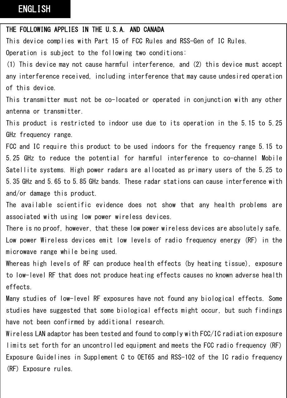   THE FOLLOWING APPLIES IN THE U.S.A. AND CANADA This device complies with Part 15 of FCC Rules and RSS-Gen of IC Rules. Operation is subject to the following two conditions: (1) This device may not cause harmful interference, and (2) this device must accept any interference received, including interference that may cause undesired operation of this device. This transmitter must not be co-located or operated in conjunction with any other antenna or transmitter. This product is restricted to indoor use due to its operation in the 5.15 to 5.25 GHz frequency range. FCC and IC require this product to be used indoors for the frequency range 5.15 to 5.25  GHz  to  reduce  the  potential  for  harmful  interference  to  co-channel  Mobile Satellite systems. High power radars are allocated as primary users of the 5.25 to 5.35 GHz and 5.65 to 5.85 GHz bands. These radar stations can cause interference with and/or damage this product. The  available  scientific  evidence  does  not  show  that  any  health  problems  are associated with using low power wireless devices. There is no proof, however, that these low power wireless devices are absolutely safe. Low power Wireless devices emit low levels of radio frequency energy (RF) in the microwave range while being used. Whereas high levels of RF can produce health effects (by heating tissue), exposure to low-level RF that does not produce heating effects causes no known adverse health effects. Many studies of low-level RF exposures have not found any biological effects. Some studies have suggested that some biological effects might occur, but such findings have not been confirmed by additional research. Wireless LAN adaptor has been tested and found to comply with FCC/IC radiation exposure limits set forth for an uncontrolled equipment and meets the FCC radio frequency (RF) Exposure Guidelines in Supplement C to OET65 and RSS-102 of the IC radio frequency (RF) Exposure rules. ENGLISH 