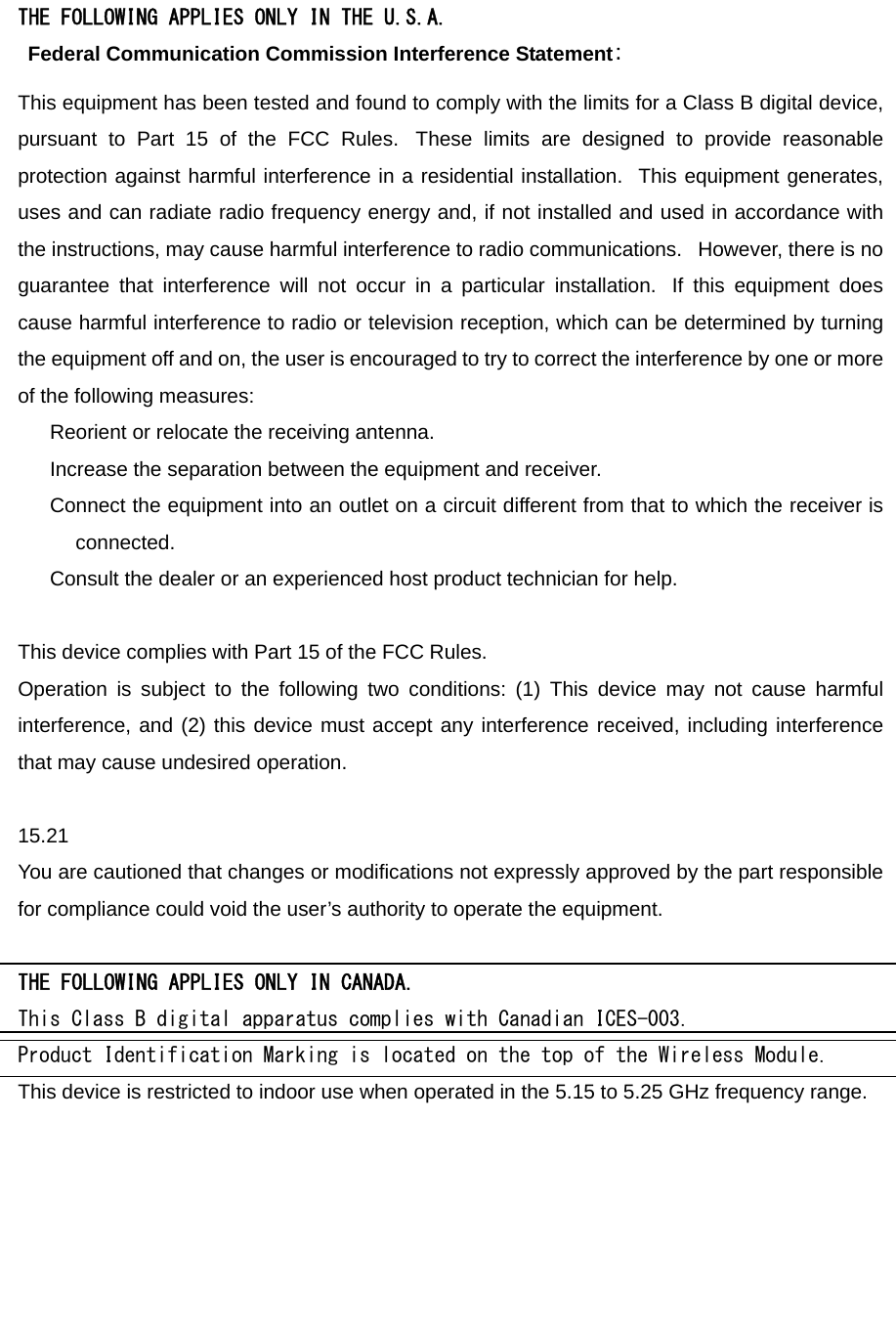 THE FOLLOWING APPLIES ONLY IN THE U.S.A.   Federal Communication Commission Interference Statement: This equipment has been tested and found to comply with the limits for a Class B digital device, pursuant to Part 15 of the FCC Rules.  These limits are designed to provide reasonable protection against harmful interference in a residential installation.  This equipment generates, uses and can radiate radio frequency energy and, if not installed and used in accordance with the instructions, may cause harmful interference to radio communications.   However, there is no guarantee that interference will not occur in a particular installation.  If this equipment does cause harmful interference to radio or television reception, which can be determined by turning the equipment off and on, the user is encouraged to try to correct the interference by one or more of the following measures:      Reorient or relocate the receiving antenna.      Increase the separation between the equipment and receiver.      Connect the equipment into an outlet on a circuit different from that to which the receiver is connected.      Consult the dealer or an experienced host product technician for help.   This device complies with Part 15 of the FCC Rules.   Operation is subject to the following two conditions: (1) This device may not cause harmful interference, and (2) this device must accept any interference received, including interference that may cause undesired operation.   15.21 You are cautioned that changes or modifications not expressly approved by the part responsible for compliance could void the user’s authority to operate the equipment.  THE FOLLOWING APPLIES ONLY IN CANADA. This Class B digital apparatus complies with Canadian ICES-003. Product Identification Marking is located on the top of the Wireless Module. This device is restricted to indoor use when operated in the 5.15 to 5.25 GHz frequency range. 