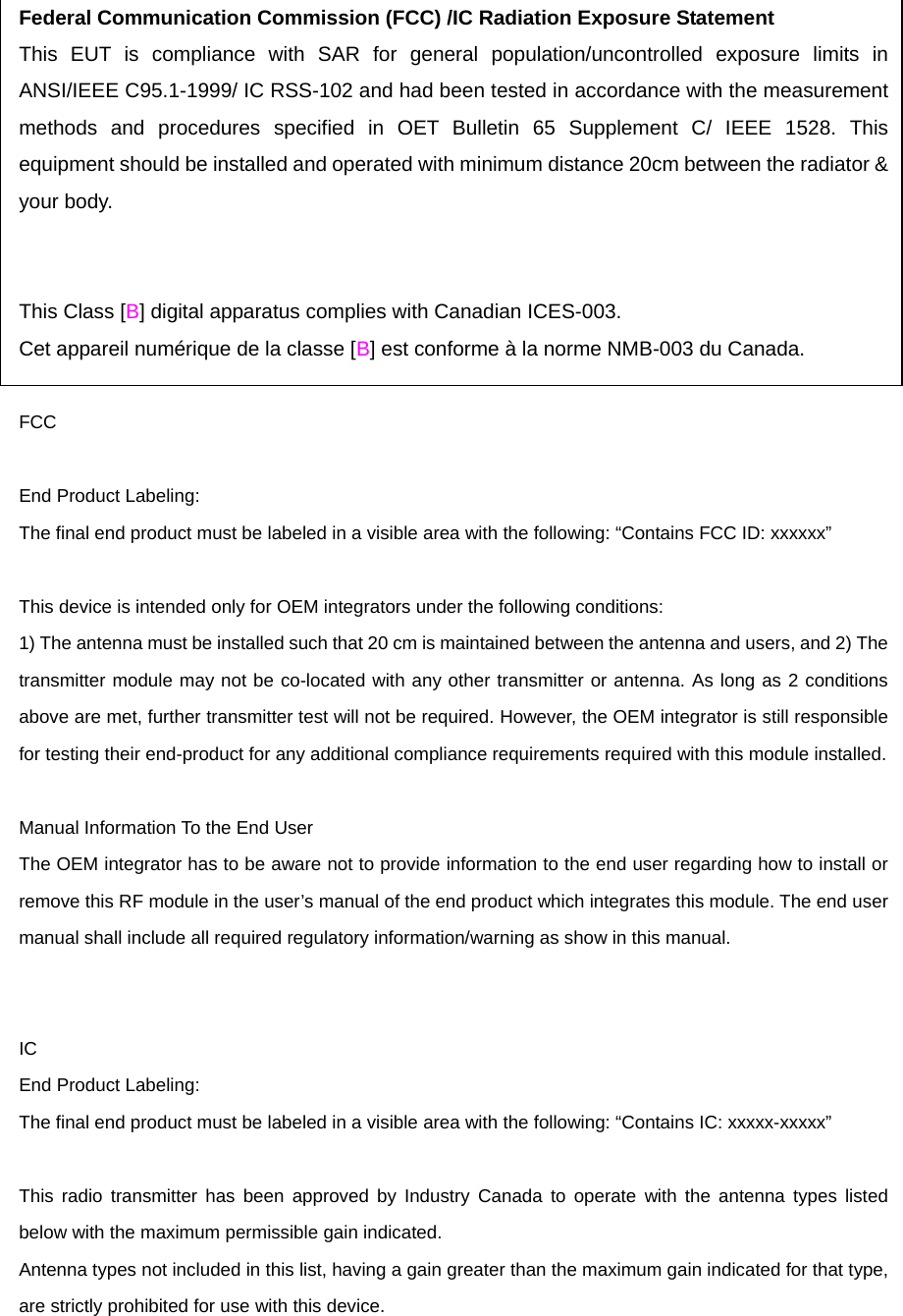 Federal Communication Commission (FCC) /IC Radiation Exposure Statement This EUT is compliance with SAR for general population/uncontrolled exposure limits in ANSI/IEEE C95.1-1999/ IC RSS-102 and had been tested in accordance with the measurement methods and procedures specified in OET Bulletin 65 Supplement C/ IEEE 1528. This equipment should be installed and operated with minimum distance 20cm between the radiator &amp; your body.     This Class [B] digital apparatus complies with Canadian ICES-003. Cet appareil numérique de la classe [B] est conforme à la norme NMB-003 du Canada.   FCC  End Product Labeling:   The final end product must be labeled in a visible area with the following: “Contains FCC ID: xxxxxx”  This device is intended only for OEM integrators under the following conditions:     1) The antenna must be installed such that 20 cm is maintained between the antenna and users, and 2) The transmitter module may not be co-located with any other transmitter or antenna. As long as 2 conditions above are met, further transmitter test will not be required. However, the OEM integrator is still responsible for testing their end-product for any additional compliance requirements required with this module installed.  Manual Information To the End User   The OEM integrator has to be aware not to provide information to the end user regarding how to install or remove this RF module in the user’s manual of the end product which integrates this module. The end user manual shall include all required regulatory information/warning as show in this manual.   IC End Product Labeling:   The final end product must be labeled in a visible area with the following: “Contains IC: xxxxx-xxxxx”  This radio transmitter has been approved by Industry Canada to operate with the antenna types listed below with the maximum permissible gain indicated.   Antenna types not included in this list, having a gain greater than the maximum gain indicated for that type, are strictly prohibited for use with this device.   