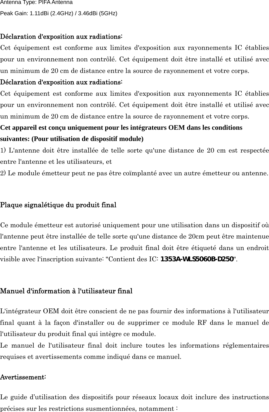 Antenna Type: PIFA Antenna   Peak Gain: 1.11dBi (2.4GHz) / 3.46dBi (5GHz)  Déclaration d&apos;exposition aux radiations: Cet équipement est conforme aux limites d&apos;exposition aux rayonnements IC établies pour un environnement non contrôlé. Cet équipement doit être installé et utilisé avec un minimum de 20 cm de distance entre la source de rayonnement et votre corps. Déclaration d&apos;exposition aux radiations: Cet équipement est conforme aux limites d&apos;exposition aux rayonnements IC établies pour un environnement non contrôlé. Cet équipement doit être installé et utilisé avec un minimum de 20 cm de distance entre la source de rayonnement et votre corps. Cet appareil est conçu uniquement pour les intégrateurs OEM dans les conditions suivantes: (Pour utilisation de dispositif module) 1) L&apos;antenne doit être installée de telle sorte qu&apos;une distance de 20 cm est respectée entre l&apos;antenne et les utilisateurs, et   2) Le module émetteur peut ne pas être coïmplanté avec un autre émetteur ou antenne.  Plaque signalétique du produit final Ce module émetteur est autorisé uniquement pour une utilisation dans un dispositif où l&apos;antenne peut être installée de telle sorte qu&apos;une distance de 20cm peut être maintenue entre l&apos;antenne et les utilisateurs. Le produit final doit être étiqueté dans un endroit visible avec l&apos;inscription suivante: &quot;Contient des IC: 1353A-WLS5060B-D250&quot;.  Manuel d&apos;information à l&apos;utilisateur final L&apos;intégrateur OEM doit être conscient de ne pas fournir des informations à l&apos;utilisateur final quant à la façon d&apos;installer ou de supprimer ce module RF dans le manuel de l&apos;utilisateur du produit final qui intègre ce module. Le manuel de l&apos;utilisateur final doit inclure toutes les informations réglementaires requises et avertissements comme indiqué dans ce manuel. Avertissement: Le guide d’utilisation des dispositifs pour réseaux locaux doit inclure des instructions précises sur les restrictions susmentionnées, notamment : 
