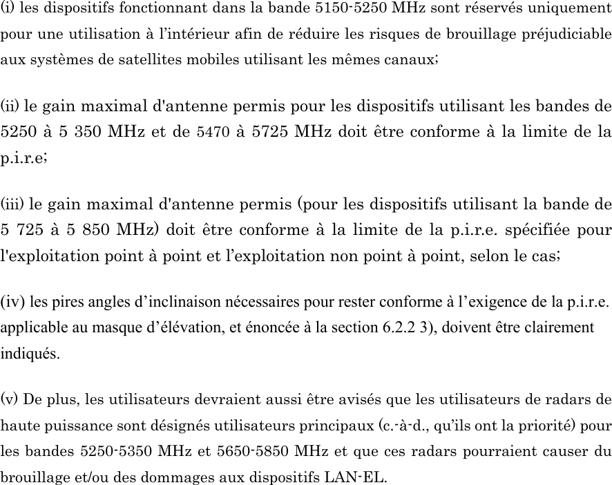 (i) les dispositifs fonctionnant dans la bande 5150-5250 MHz sont réservés uniquement pour une utilisation à l’intérieur afin de réduire les risques de brouillage préjudiciable aux systèmes de satellites mobiles utilisant les mêmes canaux; (ii) le gain maximal d&apos;antenne permis pour les dispositifs utilisant les bandes de 5250 à 5 350 MHz et de 5470 à 5725 MHz doit être conforme à la limite de la p.i.r.e;  (iii) le gain maximal d&apos;antenne permis (pour les dispositifs utilisant la bande de 5 725 à 5 850 MHz) doit être conforme à la limite de la p.i.r.e. spécifiée pour l&apos;exploitation point à point et l’exploitation non point à point, selon le cas;   (iv) les pires angles d’inclinaison nécessaires pour rester conforme à l’exigence de la p.i.r.e. applicable au masque d’élévation, et énoncée à la section 6.2.2 3), doivent être clairement indiqués.   (v) De plus, les utilisateurs devraient aussi être avisés que les utilisateurs de radars de haute puissance sont désignés utilisateurs principaux (c.-à-d., qu’ils ont la priorité) pour les bandes 5250-5350 MHz et 5650-5850 MHz et que ces radars pourraient causer du brouillage et/ou des dommages aux dispositifs LAN-EL. 