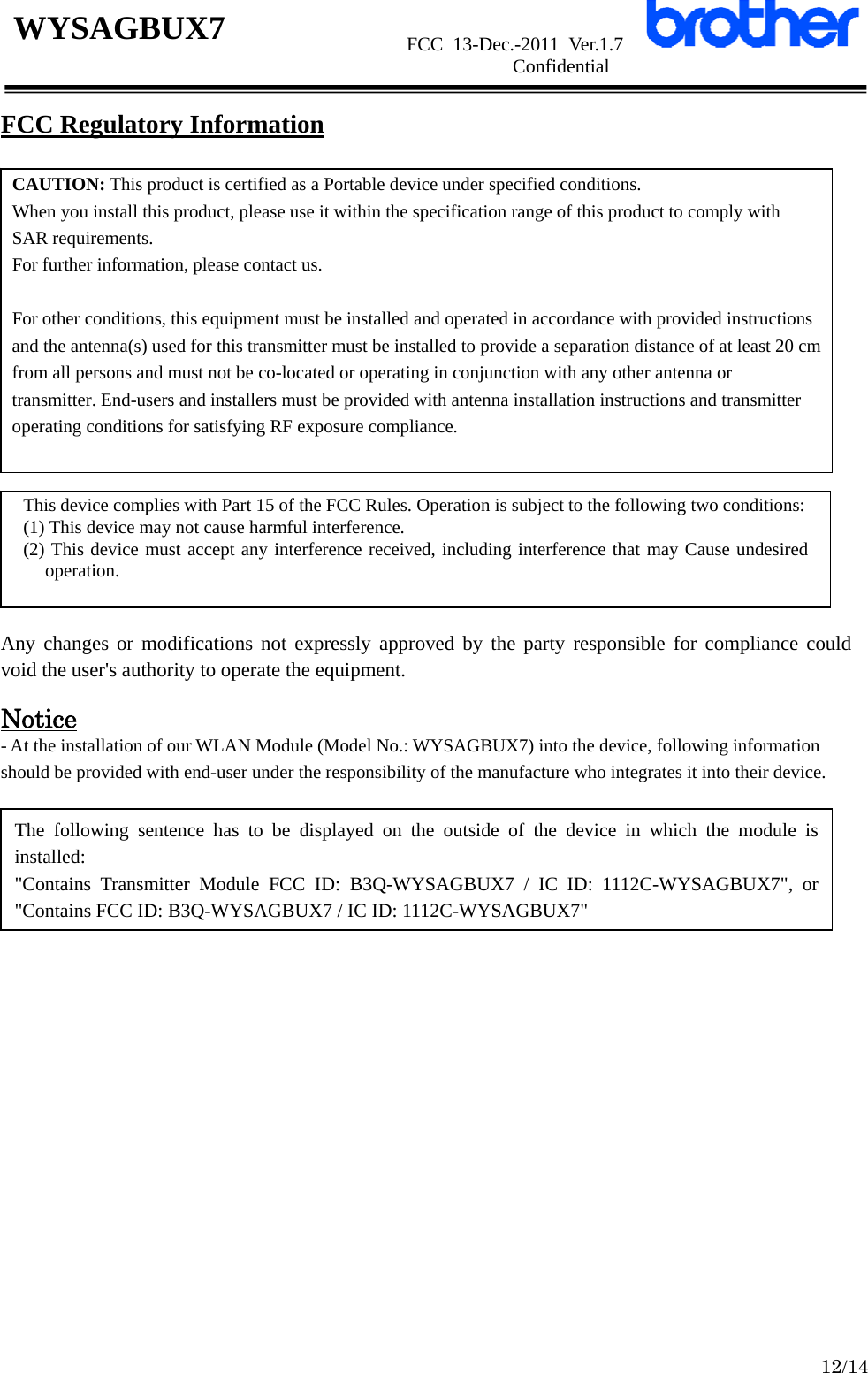                      FCC 13-Dec.-2011 Ver.1.7                      Confidential  12/14 WYSAGBUX7 FCC Regulatory Information           Any changes or modifications not expressly approved by the party responsible for compliance could void the user&apos;s authority to operate the equipment.  Notice - At the installation of our WLAN Module (Model No.: WYSAGBUX7) into the device, following information should be provided with end-user under the responsibility of the manufacture who integrates it into their device.                    CAUTION: This product is certified as a Portable device under specified conditions. When you install this product, please use it within the specification range of this product to comply with SAR requirements. For further information, please contact us.  For other conditions, this equipment must be installed and operated in accordance with provided instructions and the antenna(s) used for this transmitter must be installed to provide a separation distance of at least 20 cm from all persons and must not be co-located or operating in conjunction with any other antenna or transmitter. End-users and installers must be provided with antenna installation instructions and transmitter operating conditions for satisfying RF exposure compliance. This device complies with Part 15 of the FCC Rules. Operation is subject to the following two conditions: (1) This device may not cause harmful interference. (2) This device must accept any interference received, including interference that may Cause undesired operation. The following sentence has to be displayed on the outside of the device in which the module is installed: &quot;Contains Transmitter Module FCC ID: B3Q-WYSAGBUX7 / IC ID: 1112C-WYSAGBUX7&quot;, or &quot;Contains FCC ID: B3Q-WYSAGBUX7 / IC ID: 1112C-WYSAGBUX7&quot; 