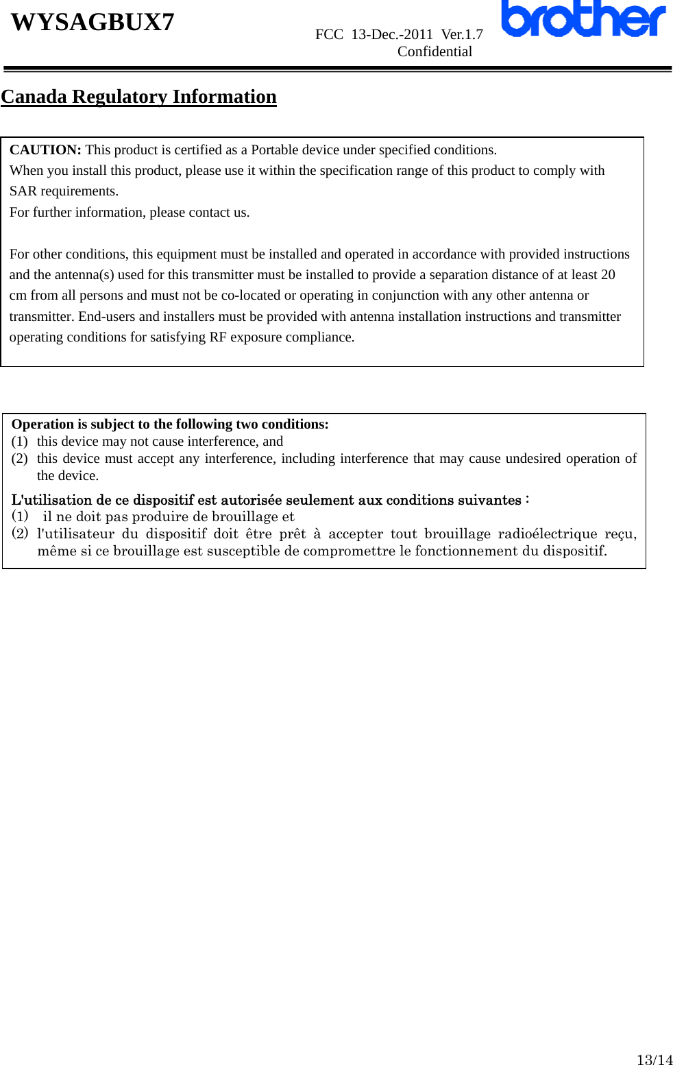                      FCC 13-Dec.-2011 Ver.1.7                      Confidential  13/14 WYSAGBUX7 Canada Regulatory Information                CAUTION: This product is certified as a Portable device under specified conditions. When you install this product, please use it within the specification range of this product to comply with SAR requirements. For further information, please contact us.  For other conditions, this equipment must be installed and operated in accordance with provided instructions and the antenna(s) used for this transmitter must be installed to provide a separation distance of at least 20 cm from all persons and must not be co-located or operating in conjunction with any other antenna or transmitter. End-users and installers must be provided with antenna installation instructions and transmitter operating conditions for satisfying RF exposure compliance. Operation is subject to the following two conditions:   (1) this device may not cause interference, and   (2) this device must accept any interference, including interference that may cause undesired operation of the device.  L&apos;utilisation de ce dispositif est autorisée seulement aux conditions suivantes :   (1)    il ne doit pas produire de brouillage et   (2) l&apos;utilisateur du dispositif doit être prêt à accepter tout brouillage radioélectrique reçu,  même si ce brouillage est susceptible de compromettre le fonctionnement du dispositif. 