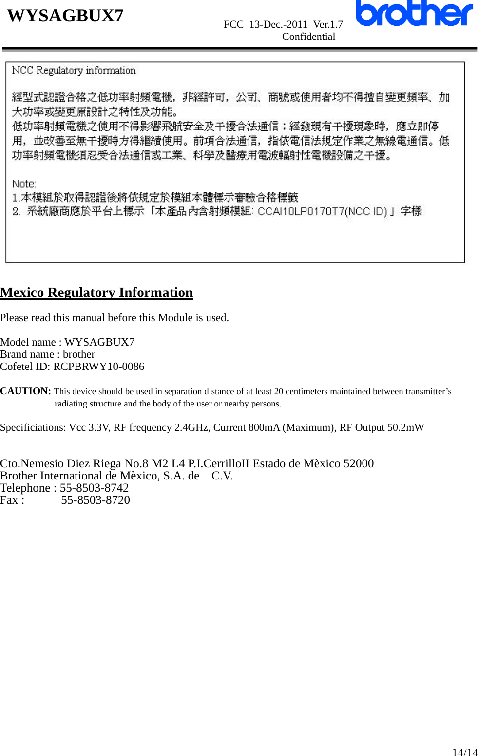                      FCC 13-Dec.-2011 Ver.1.7                      Confidential  14/14 WYSAGBUX7   Mexico Regulatory Information  Please read this manual before this Module is used.  Model name : WYSAGBUX7 Brand name : brother Cofetel ID: RCPBRWY10-0086  CAUTION: This device should be used in separation distance of at least 20 centimeters maintained between transmitter’s radiating structure and the body of the user or nearby persons.  Specificiations: Vcc 3.3V, RF frequency 2.4GHz, Current 800mA (Maximum), RF Output 50.2mW   Cto.Nemesio Diez Riega No.8 M2 L4 P.I.CerrilloII Estado de Mèxico 52000 Brother International de Mèxico, S.A. de    C.V. Telephone : 55-8503-8742 Fax :      55-8503-8720  