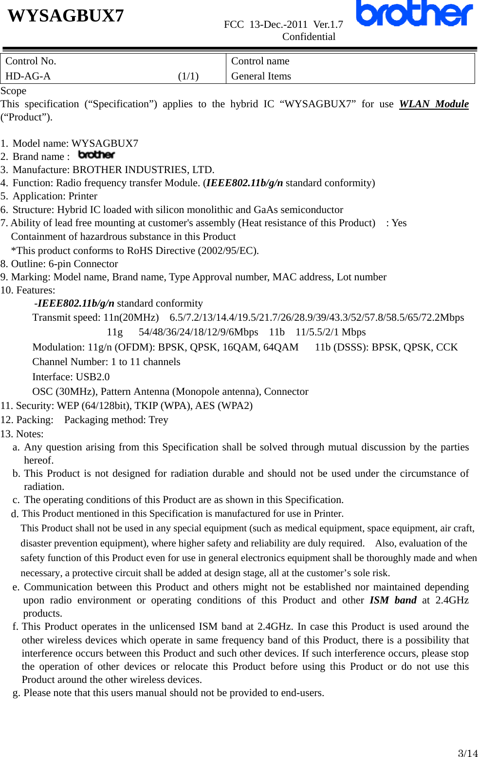                      FCC 13-Dec.-2011 Ver.1.7                      Confidential  3/14 WYSAGBUX7 Control No. HD-AG-A                        (1/1) Control name General Items Scope This specification (“Specification”) applies to the hybrid IC “WYSAGBUX7” for use WLAN Module (“Product”).  1. Model name: WYSAGBUX7 2. Brand name :   3. Manufacture: BROTHER INDUSTRIES, LTD. 4. Function: Radio frequency transfer Module. (IEEE802.11b/g/n standard conformity) 5. Application: Printer 6. Structure: Hybrid IC loaded with silicon monolithic and GaAs semiconductor 7. Ability of lead free mounting at customer&apos;s assembly (Heat resistance of this Product)    : Yes Containment of hazardrous substance in this Product *This product conforms to RoHS Directive (2002/95/EC). 8. Outline: 6-pin Connector 9. Marking: Model name, Brand name, Type Approval number, MAC address, Lot number 10. Features: -IEEE802.11b/g/n standard conformity Transmit speed: 11n(20MHz)    6.5/7.2/13/14.4/19.5/21.7/26/28.9/39/43.3/52/57.8/58.5/65/72.2Mbps 11g   54/48/36/24/18/12/9/6Mbps  11b  11/5.5/2/1 Mbps       Modulation: 11g/n (OFDM): BPSK, QPSK, 16QAM, 64QAM      11b (DSSS): BPSK, QPSK, CCK Channel Number: 1 to 11 channels Interface: USB2.0 OSC (30MHz), Pattern Antenna (Monopole antenna), Connector 11. Security: WEP (64/128bit), TKIP (WPA), AES (WPA2) 12. Packing:    Packaging method: Trey 13. Notes: a. Any question arising from this Specification shall be solved through mutual discussion by the parties    hereof. b. This Product is not designed for radiation durable and should not be used under the circumstance of radiation. c. The operating conditions of this Product are as shown in this Specification.     d. This Product mentioned in this Specification is manufactured for use in Printer. This Product shall not be used in any special equipment (such as medical equipment, space equipment, air craft, disaster prevention equipment), where higher safety and reliability are duly required.    Also, evaluation of the safety function of this Product even for use in general electronics equipment shall be thoroughly made and when necessary, a protective circuit shall be added at design stage, all at the customer’s sole risk. e. Communication between this Product and others might not be established nor maintained depending upon radio environment or operating conditions of this Product and other ISM band at 2.4GHz products. f. This Product operates in the unlicensed ISM band at 2.4GHz. In case this Product is used around the other wireless devices which operate in same frequency band of this Product, there is a possibility that interference occurs between this Product and such other devices. If such interference occurs, please stop the operation of other devices or relocate this Product before using this Product or do not use this Product around the other wireless devices. g. Please note that this users manual should not be provided to end-users.  