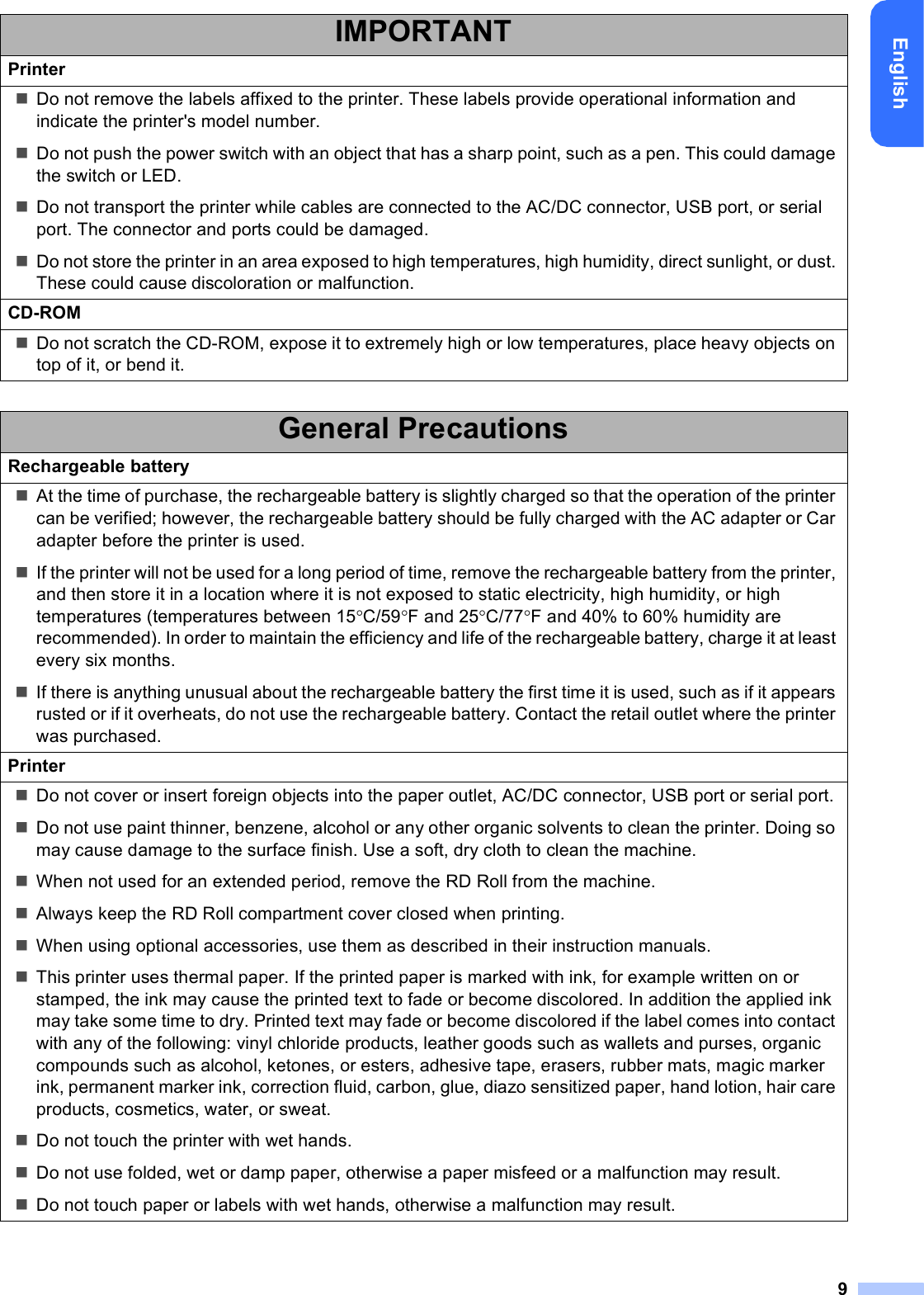 9EnglishIMPORTANTPrinterDo not remove the labels affixed to the printer. These labels provide operational information and indicate the printer&apos;s model number.Do not push the power switch with an object that has a sharp point, such as a pen. This could damage the switch or LED.Do not transport the printer while cables are connected to the AC/DC connector, USB port, or serial port. The connector and ports could be damaged.Do not store the printer in an area exposed to high temperatures, high humidity, direct sunlight, or dust. These could cause discoloration or malfunction.CD-ROMDo not scratch the CD-ROM, expose it to extremely high or low temperatures, place heavy objects on top of it, or bend it.General PrecautionsRechargeable batteryAt the time of purchase, the rechargeable battery is slightly charged so that the operation of the printer can be verified; however, the rechargeable battery should be fully charged with the AC adapter or Car adapter before the printer is used.If the printer will not be used for a long period of time, remove the rechargeable battery from the printer, and then store it in a location where it is not exposed to static electricity, high humidity, or high temperatures (temperatures between 15C/59F and 25C/77F and 40% to 60% humidity are recommended). In order to maintain the efficiency and life of the rechargeable battery, charge it at least every six months.If there is anything unusual about the rechargeable battery the first time it is used, such as if it appears rusted or if it overheats, do not use the rechargeable battery. Contact the retail outlet where the printer was purchased.PrinterDo not cover or insert foreign objects into the paper outlet, AC/DC connector, USB port or serial port.Do not use paint thinner, benzene, alcohol or any other organic solvents to clean the printer. Doing so may cause damage to the surface finish. Use a soft, dry cloth to clean the machine.When not used for an extended period, remove the RD Roll from the machine.Always keep the RD Roll compartment cover closed when printing.When using optional accessories, use them as described in their instruction manuals.This printer uses thermal paper. If the printed paper is marked with ink, for example written on or stamped, the ink may cause the printed text to fade or become discolored. In addition the applied ink may take some time to dry. Printed text may fade or become discolored if the label comes into contact with any of the following: vinyl chloride products, leather goods such as wallets and purses, organic compounds such as alcohol, ketones, or esters, adhesive tape, erasers, rubber mats, magic marker ink, permanent marker ink, correction fluid, carbon, glue, diazo sensitized paper, hand lotion, hair care products, cosmetics, water, or sweat.Do not touch the printer with wet hands.Do not use folded, wet or damp paper, otherwise a paper misfeed or a malfunction may result.Do not touch paper or labels with wet hands, otherwise a malfunction may result.