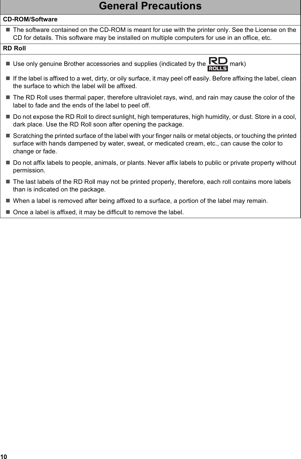 10CD-ROM/SoftwareThe software contained on the CD-ROM is meant for use with the printer only. See the License on the CD for details. This software may be installed on multiple computers for use in an office, etc.RD RollUse only genuine Brother accessories and supplies (indicated by the   mark)If the label is affixed to a wet, dirty, or oily surface, it may peel off easily. Before affixing the label, clean the surface to which the label will be affixed.The RD Roll uses thermal paper, therefore ultraviolet rays, wind, and rain may cause the color of the label to fade and the ends of the label to peel off.Do not expose the RD Roll to direct sunlight, high temperatures, high humidity, or dust. Store in a cool, dark place. Use the RD Roll soon after opening the package.Scratching the printed surface of the label with your finger nails or metal objects, or touching the printed surface with hands dampened by water, sweat, or medicated cream, etc., can cause the color to change or fade.Do not affix labels to people, animals, or plants. Never affix labels to public or private property without permission.The last labels of the RD Roll may not be printed properly, therefore, each roll contains more labels than is indicated on the package.When a label is removed after being affixed to a surface, a portion of the label may remain.Once a label is affixed, it may be difficult to remove the label.General Precautions
