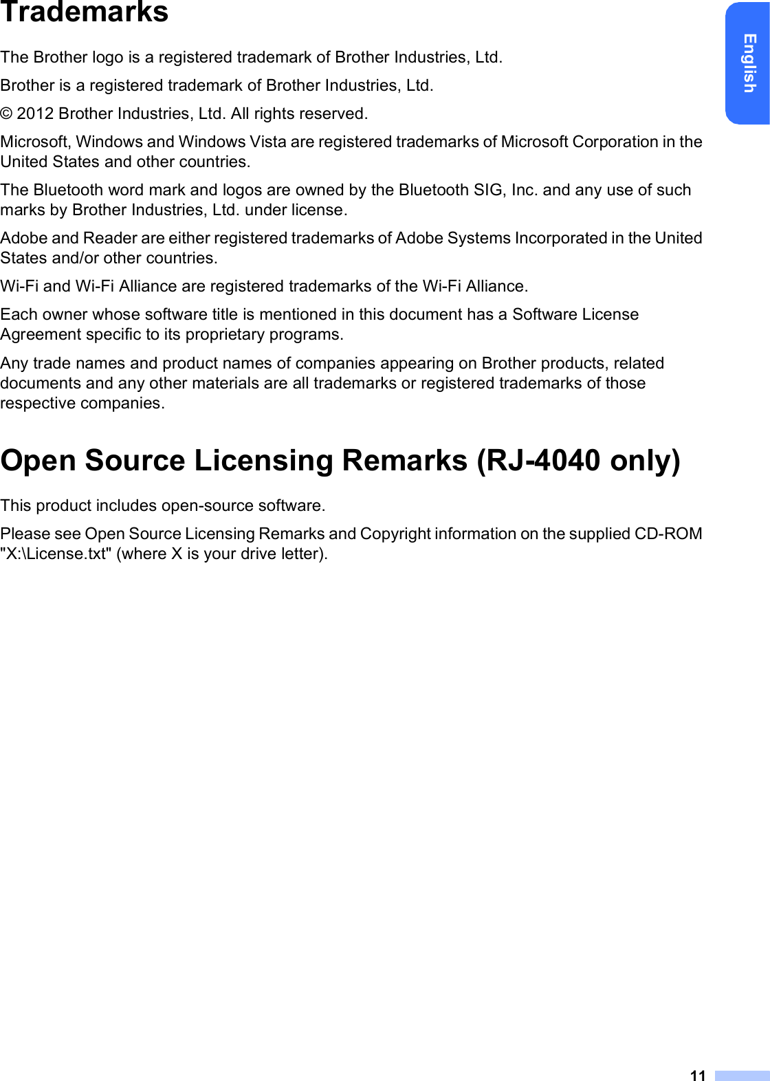 11EnglishTrademarksThe Brother logo is a registered trademark of Brother Industries, Ltd.Brother is a registered trademark of Brother Industries, Ltd.© 2012 Brother Industries, Ltd. All rights reserved.Microsoft, Windows and Windows Vista are registered trademarks of Microsoft Corporation in the United States and other countries.The Bluetooth word mark and logos are owned by the Bluetooth SIG, Inc. and any use of such marks by Brother Industries, Ltd. under license.Adobe and Reader are either registered trademarks of Adobe Systems Incorporated in the United States and/or other countries.Wi-Fi and Wi-Fi Alliance are registered trademarks of the Wi-Fi Alliance.Each owner whose software title is mentioned in this document has a Software License Agreement specific to its proprietary programs.Any trade names and product names of companies appearing on Brother products, related documents and any other materials are all trademarks or registered trademarks of those respective companies.Open Source Licensing Remarks (RJ-4040 only)This product includes open-source software.Please see Open Source Licensing Remarks and Copyright information on the supplied CD-ROM &quot;X:\License.txt&quot; (where X is your drive letter).