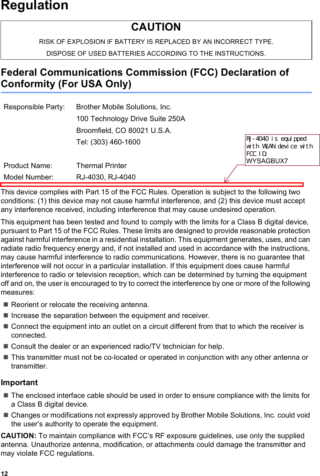 12RegulationFederal Communications Commission (FCC) Declaration of Conformity (For USA Only)This device complies with Part 15 of the FCC Rules. Operation is subject to the following two conditions: (1) this device may not cause harmful interference, and (2) this device must accept any interference received, including interference that may cause undesired operation.This equipment has been tested and found to comply with the limits for a Class B digital device, pursuant to Part 15 of the FCC Rules. These limits are designed to provide reasonable protection against harmful interference in a residential installation. This equipment generates, uses, and can radiate radio frequency energy and, if not installed and used in accordance with the instructions, may cause harmful interference to radio communications. However, there is no guarantee that interference will not occur in a particular installation. If this equipment does cause harmful interference to radio or television reception, which can be determined by turning the equipment off and on, the user is encouraged to try to correct the interference by one or more of the following measures:Reorient or relocate the receiving antenna.Increase the separation between the equipment and receiver.Connect the equipment into an outlet on a circuit different from that to which the receiver is connected.Consult the dealer or an experienced radio/TV technician for help.This transmitter must not be co-located or operated in conjunction with any other antenna or transmitter.ImportantThe enclosed interface cable should be used in order to ensure compliance with the limits for a Class B digital device.Changes or modifications not expressly approved by Brother Mobile Solutions, Inc. could void the user’s authority to operate the equipment.CAUTION: To maintain compliance with FCC’s RF exposure guidelines, use only the supplied antenna. Unauthorize antenna, modification, or attachments could damage the transmitter and may violate FCC regulations.CAUTIONRISK OF EXPLOSION IF BATTERY IS REPLACED BY AN INCORRECT TYPE.DISPOSE OF USED BATTERIES ACCORDING TO THE INSTRUCTIONS.Responsible Party: Brother Mobile Solutions, Inc.100 Technology Drive Suite 250ABroomfield, CO 80021 U.S.A.Tel: (303) 460-1600Product Name: Thermal PrinterModel Number: RJ-4030, RJ-4040RJ-4040 is equipped with WLAN device with FCC ID: WYSAGBUX7 