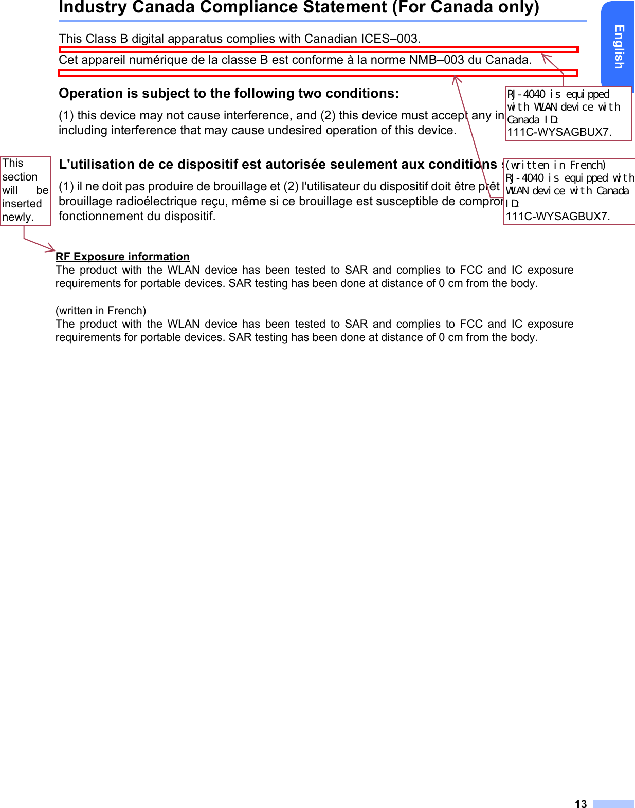 13EnglishIndustry Canada Compliance Statement (For Canada only)This Class B digital apparatus complies with Canadian ICES–003. Cet appareil numérique de la classe B est conforme à la norme NMB–003 du Canada.Operation is subject to the following two conditions:(1) this device may not cause interference, and (2) this device must accept any interference, including interference that may cause undesired operation of this device.L&apos;utilisation de ce dispositif est autorisée seulement aux conditions suivantes:(1) il ne doit pas produire de brouillage et (2) l&apos;utilisateur du dispositif doit être prêt à accepter tout brouillage radioélectrique reçu, même si ce brouillage est susceptible de compromettre le fonctionnement du dispositif.RJ-4040 is equipped with WLAN device with Canada ID: 111C-WYSAGBUX7.(written in French) RJ-4040 is equipped with WLAN device with Canada ID: 111C-WYSAGBUX7.RF Exposure information The product with the WLAN device has been tested to SAR and complies to FCC and IC exposure requirements for portable devices. SAR testing has been done at distance of 0 cm from the body.    (written in French) The product with the WLAN device has been tested to SAR and complies to FCC and IC exposure requirements for portable devices. SAR testing has been done at distance of 0 cm from the body.This section will  be inserted newly.