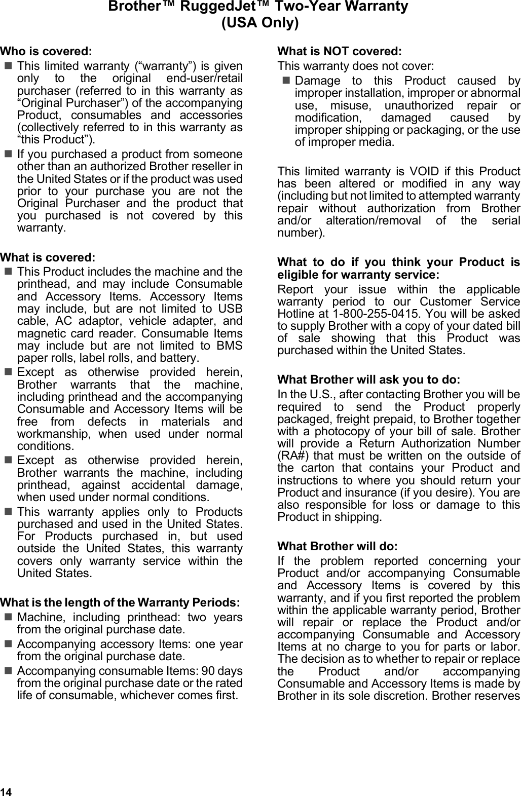 14Brother™ RuggedJet™ Two-Year Warranty (USA Only)Who is covered:This limited warranty (“warranty”) is givenonly to the original end-user/retailpurchaser (referred to in this warranty as“Original Purchaser”) of the accompanyingProduct, consumables and accessories(collectively referred to in this warranty as“this Product”).If you purchased a product from someoneother than an authorized Brother reseller inthe United States or if the product was usedprior to your purchase you are not theOriginal Purchaser and the product thatyou purchased is not covered by thiswarranty.What is covered:This Product includes the machine and theprinthead, and may include Consumableand Accessory Items. Accessory Itemsmay include, but are not limited to USBcable, AC adaptor, vehicle adapter, andmagnetic card reader. Consumable Itemsmay include but are not limited to BMSpaper rolls, label rolls, and battery.Except as otherwise provided herein,Brother warrants that the machine,including printhead and the accompanyingConsumable and Accessory Items will befree from defects in materials andworkmanship, when used under normalconditions.Except as otherwise provided herein,Brother warrants the machine, includingprinthead, against accidental damage,when used under normal conditions.This warranty applies only to Productspurchased and used in the United States.For Products purchased in, but usedoutside the United States, this warrantycovers only warranty service within theUnited States.What is the length of the Warranty Periods: Machine, including printhead: two yearsfrom the original purchase date.Accompanying accessory Items: one yearfrom the original purchase date.Accompanying consumable Items: 90 daysfrom the original purchase date or the ratedlife of consumable, whichever comes first.What is NOT covered:This warranty does not cover:Damage to this Product caused byimproper installation, improper or abnormaluse, misuse, unauthorized repair ormodification, damaged caused byimproper shipping or packaging, or the useof improper media.This limited warranty is VOID if this Producthas been altered or modified in any way(including but not limited to attempted warrantyrepair without authorization from Brotherand/or alteration/removal of the serialnumber).What to do if you think your Product iseligible for warranty service:Report your issue within the applicablewarranty period to our Customer ServiceHotline at 1-800-255-0415. You will be askedto supply Brother with a copy of your dated billof sale showing that this Product waspurchased within the United States.What Brother will ask you to do:In the U.S., after contacting Brother you will berequired to send the Product properlypackaged, freight prepaid, to Brother togetherwith a photocopy of your bill of sale. Brotherwill provide a Return Authorization Number(RA#) that must be written on the outside ofthe carton that contains your Product andinstructions to where you should return yourProduct and insurance (if you desire). You arealso responsible for loss or damage to thisProduct in shipping.What Brother will do:If the problem reported concerning yourProduct and/or accompanying Consumableand Accessory Items is covered by thiswarranty, and if you first reported the problemwithin the applicable warranty period, Brotherwill repair or replace the Product and/oraccompanying Consumable and AccessoryItems at no charge to you for parts or labor.The decision as to whether to repair or replacethe Product and/or accompanyingConsumable and Accessory Items is made byBrother in its sole discretion. Brother reserves