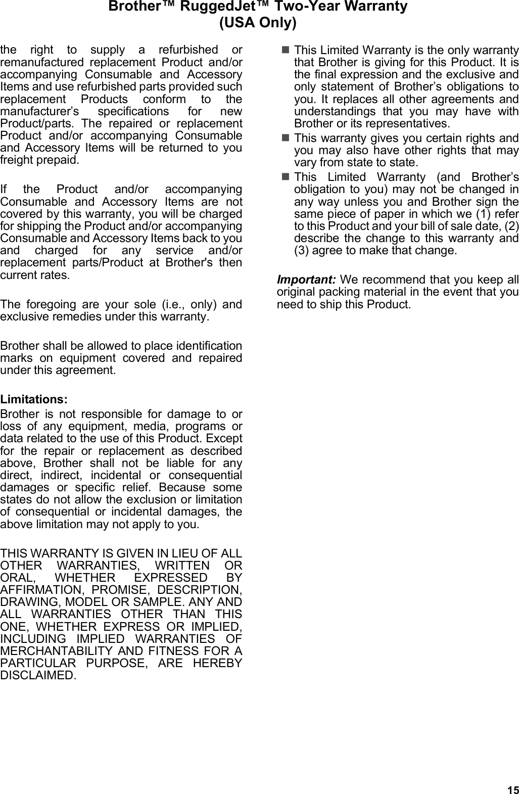 15Brother™ RuggedJet™ Two-Year Warranty (USA Only)the right to supply a refurbished orremanufactured replacement Product and/oraccompanying Consumable and AccessoryItems and use refurbished parts provided suchreplacement Products conform to themanufacturer’s specifications for newProduct/parts. The repaired or replacementProduct and/or accompanying Consumableand Accessory Items will be returned to youfreight prepaid.If the Product and/or accompanyingConsumable and Accessory Items are notcovered by this warranty, you will be chargedfor shipping the Product and/or accompanyingConsumable and Accessory Items back to youand charged for any service and/orreplacement parts/Product at Brother&apos;s thencurrent rates.The foregoing are your sole (i.e., only) andexclusive remedies under this warranty.Brother shall be allowed to place identificationmarks on equipment covered and repairedunder this agreement.Limitations:Brother is not responsible for damage to orloss of any equipment, media, programs ordata related to the use of this Product. Exceptfor the repair or replacement as describedabove, Brother shall not be liable for anydirect, indirect, incidental or consequentialdamages or specific relief. Because somestates do not allow the exclusion or limitationof consequential or incidental damages, theabove limitation may not apply to you.THIS WARRANTY IS GIVEN IN LIEU OF ALLOTHER WARRANTIES, WRITTEN ORORAL, WHETHER EXPRESSED BYAFFIRMATION, PROMISE, DESCRIPTION,DRAWING, MODEL OR SAMPLE. ANY ANDALL WARRANTIES OTHER THAN THISONE, WHETHER EXPRESS OR IMPLIED,INCLUDING IMPLIED WARRANTIES OFMERCHANTABILITY AND FITNESS FOR APARTICULAR PURPOSE, ARE HEREBYDISCLAIMED.This Limited Warranty is the only warrantythat Brother is giving for this Product. It isthe final expression and the exclusive andonly statement of Brother’s obligations toyou. It replaces all other agreements andunderstandings that you may have withBrother or its representatives.This warranty gives you certain rights andyou may also have other rights that mayvary from state to state.This Limited Warranty (and Brother’sobligation to you) may not be changed inany way unless you and Brother sign thesame piece of paper in which we (1) referto this Product and your bill of sale date, (2)describe the change to this warranty and(3) agree to make that change.Important: We recommend that you keep alloriginal packing material in the event that youneed to ship this Product.