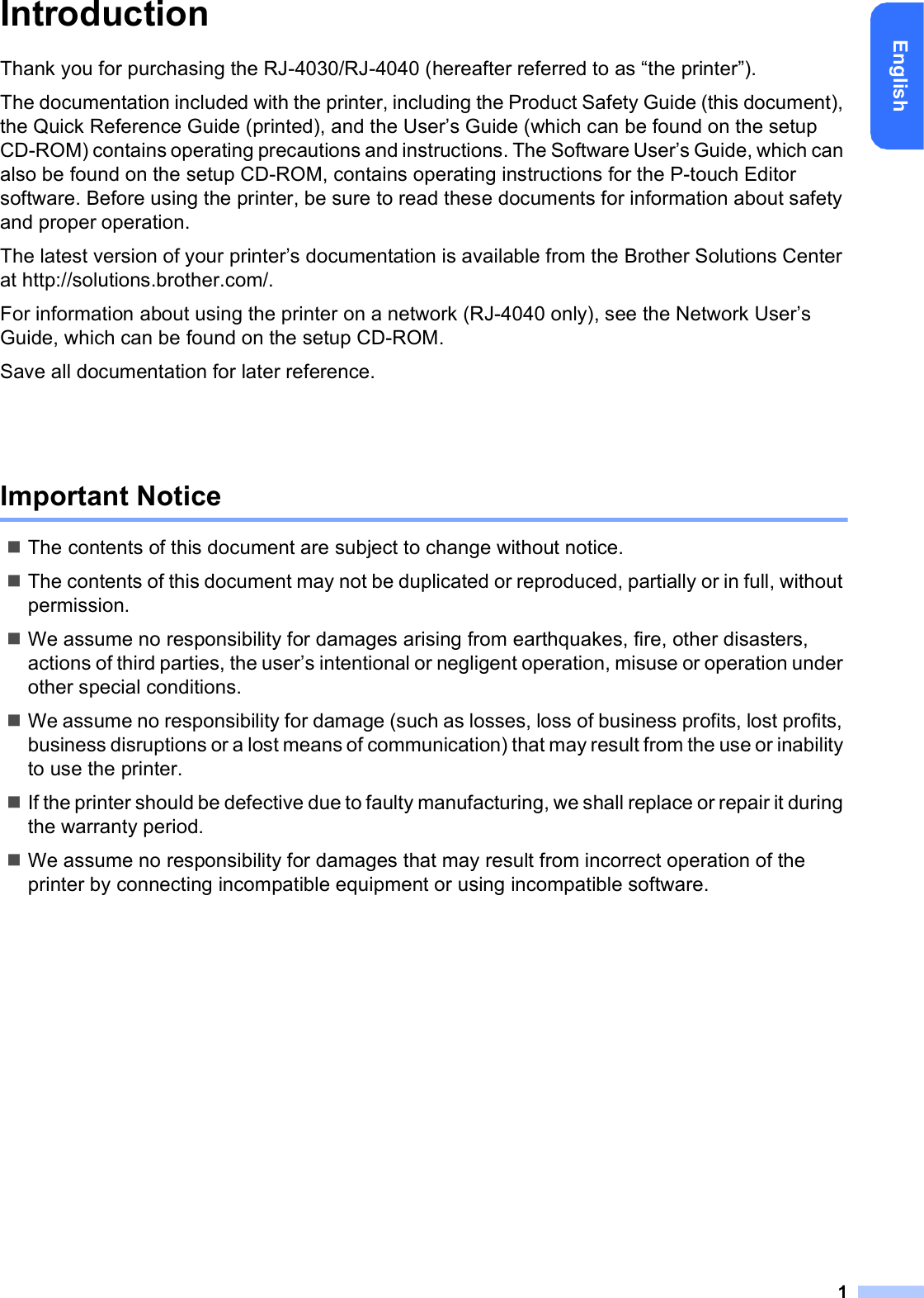 1EnglishIntroductionThank you for purchasing the RJ-4030/RJ-4040 (hereafter referred to as “the printer”).The documentation included with the printer, including the Product Safety Guide (this document), the Quick Reference Guide (printed), and the User’s Guide (which can be found on the setup CD-ROM) contains operating precautions and instructions. The Software User’s Guide, which can also be found on the setup CD-ROM, contains operating instructions for the P-touch Editor software. Before using the printer, be sure to read these documents for information about safety and proper operation.The latest version of your printer’s documentation is available from the Brother Solutions Center at http://solutions.brother.com/.For information about using the printer on a network (RJ-4040 only), see the Network User’s Guide, which can be found on the setup CD-ROM.Save all documentation for later reference.Important NoticeThe contents of this document are subject to change without notice.The contents of this document may not be duplicated or reproduced, partially or in full, without permission.We assume no responsibility for damages arising from earthquakes, fire, other disasters, actions of third parties, the user’s intentional or negligent operation, misuse or operation under other special conditions.We assume no responsibility for damage (such as losses, loss of business profits, lost profits, business disruptions or a lost means of communication) that may result from the use or inability to use the printer.If the printer should be defective due to faulty manufacturing, we shall replace or repair it during the warranty period.We assume no responsibility for damages that may result from incorrect operation of the printer by connecting incompatible equipment or using incompatible software.