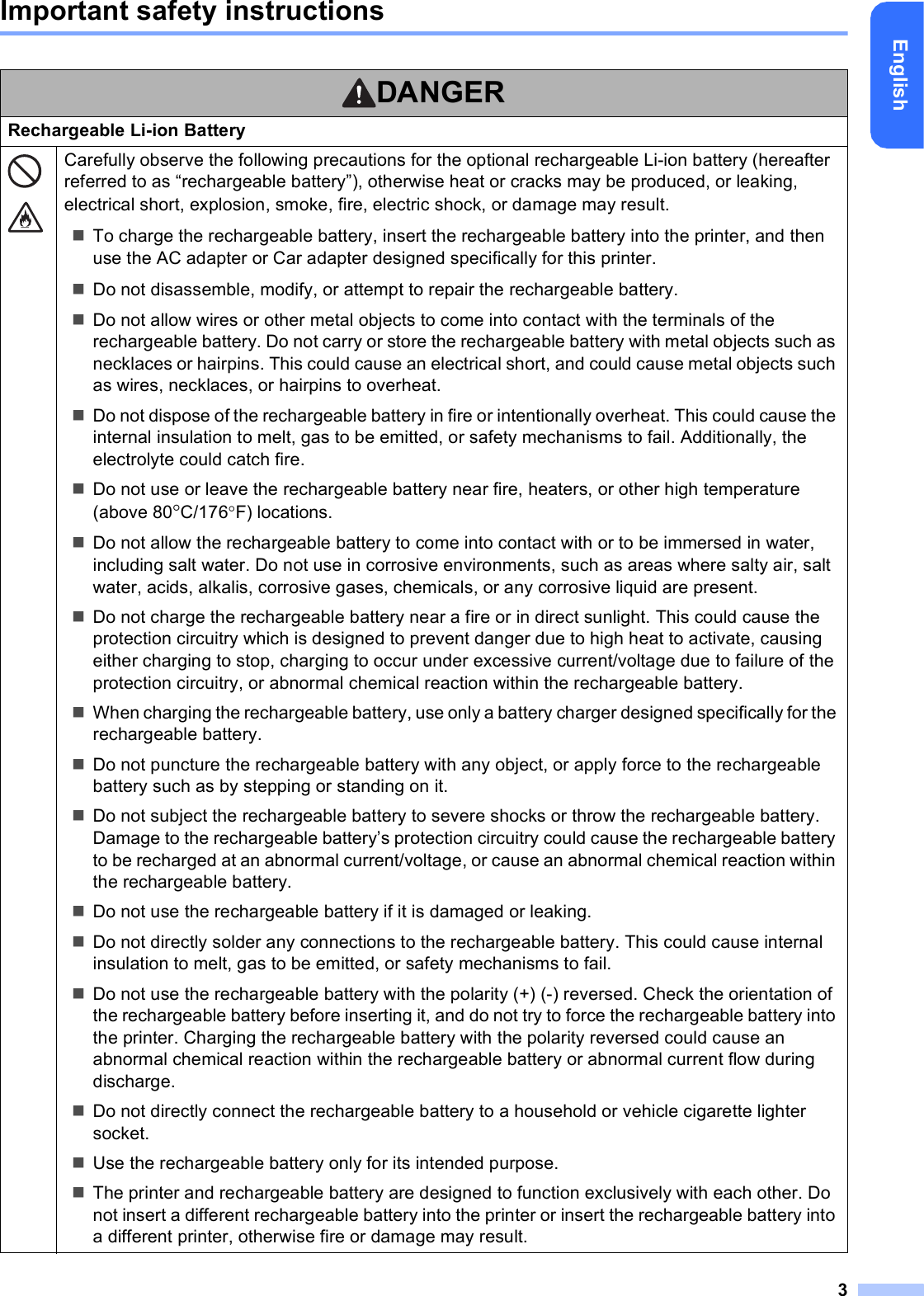 3EnglishImportant safety instructionsDANGERRechargeable Li-ion BatteryCarefully observe the following precautions for the optional rechargeable Li-ion battery (hereafter referred to as “rechargeable battery”), otherwise heat or cracks may be produced, or leaking, electrical short, explosion, smoke, fire, electric shock, or damage may result.To charge the rechargeable battery, insert the rechargeable battery into the printer, and then use the AC adapter or Car adapter designed specifically for this printer.Do not disassemble, modify, or attempt to repair the rechargeable battery.Do not allow wires or other metal objects to come into contact with the terminals of the rechargeable battery. Do not carry or store the rechargeable battery with metal objects such as necklaces or hairpins. This could cause an electrical short, and could cause metal objects such as wires, necklaces, or hairpins to overheat.Do not dispose of the rechargeable battery in fire or intentionally overheat. This could cause the internal insulation to melt, gas to be emitted, or safety mechanisms to fail. Additionally, the electrolyte could catch fire.Do not use or leave the rechargeable battery near fire, heaters, or other high temperature (above 80C/176F) locations.Do not allow the rechargeable battery to come into contact with or to be immersed in water, including salt water. Do not use in corrosive environments, such as areas where salty air, salt water, acids, alkalis, corrosive gases, chemicals, or any corrosive liquid are present.Do not charge the rechargeable battery near a fire or in direct sunlight. This could cause the protection circuitry which is designed to prevent danger due to high heat to activate, causing either charging to stop, charging to occur under excessive current/voltage due to failure of the protection circuitry, or abnormal chemical reaction within the rechargeable battery.When charging the rechargeable battery, use only a battery charger designed specifically for the rechargeable battery.Do not puncture the rechargeable battery with any object, or apply force to the rechargeable battery such as by stepping or standing on it.Do not subject the rechargeable battery to severe shocks or throw the rechargeable battery. Damage to the rechargeable battery’s protection circuitry could cause the rechargeable battery to be recharged at an abnormal current/voltage, or cause an abnormal chemical reaction within the rechargeable battery.Do not use the rechargeable battery if it is damaged or leaking.Do not directly solder any connections to the rechargeable battery. This could cause internal insulation to melt, gas to be emitted, or safety mechanisms to fail.Do not use the rechargeable battery with the polarity (+) (-) reversed. Check the orientation of the rechargeable battery before inserting it, and do not try to force the rechargeable battery into the printer. Charging the rechargeable battery with the polarity reversed could cause an abnormal chemical reaction within the rechargeable battery or abnormal current flow during discharge.Do not directly connect the rechargeable battery to a household or vehicle cigarette lighter socket.Use the rechargeable battery only for its intended purpose.The printer and rechargeable battery are designed to function exclusively with each other. Do not insert a different rechargeable battery into the printer or insert the rechargeable battery into a different printer, otherwise fire or damage may result.