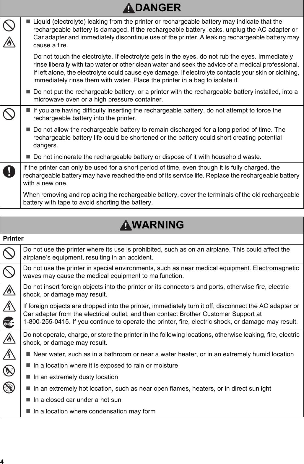 4Liquid (electrolyte) leaking from the printer or rechargeable battery may indicate that the rechargeable battery is damaged. If the rechargeable battery leaks, unplug the AC adapter or Car adapter and immediately discontinue use of the printer. A leaking rechargeable battery may cause a fire.Do not touch the electrolyte. If electrolyte gets in the eyes, do not rub the eyes. Immediately rinse liberally with tap water or other clean water and seek the advice of a medical professional. If left alone, the electrolyte could cause eye damage. If electrolyte contacts your skin or clothing, immediately rinse them with water. Place the printer in a bag to isolate it.Do not put the rechargeable battery, or a printer with the rechargeable battery installed, into a microwave oven or a high pressure container.If you are having difficulty inserting the rechargeable battery, do not attempt to force the rechargeable battery into the printer.Do not allow the rechargeable battery to remain discharged for a long period of time. The rechargeable battery life could be shortened or the battery could short creating potential dangers.Do not incinerate the rechargeable battery or dispose of it with household waste.If the printer can only be used for a short period of time, even though it is fully charged, the rechargeable battery may have reached the end of its service life. Replace the rechargeable battery with a new one.When removing and replacing the rechargeable battery, cover the terminals of the old rechargeable battery with tape to avoid shorting the battery.WARNINGPrinterDo not use the printer where its use is prohibited, such as on an airplane. This could affect the airplane’s equipment, resulting in an accident.Do not use the printer in special environments, such as near medical equipment. Electromagnetic waves may cause the medical equipment to malfunction.Do not insert foreign objects into the printer or its connectors and ports, otherwise fire, electric shock, or damage may result.If foreign objects are dropped into the printer, immediately turn it off, disconnect the AC adapter or Car adapter from the electrical outlet, and then contact Brother Customer Support at 1-800-255-0415. If you continue to operate the printer, fire, electric shock, or damage may result.Do not operate, charge, or store the printer in the following locations, otherwise leaking, fire, electric shock, or damage may result.Near water, such as in a bathroom or near a water heater, or in an extremely humid locationIn a location where it is exposed to rain or moistureIn an extremely dusty locationIn an extremely hot location, such as near open flames, heaters, or in direct sunlightIn a closed car under a hot sunIn a location where condensation may formDANGER