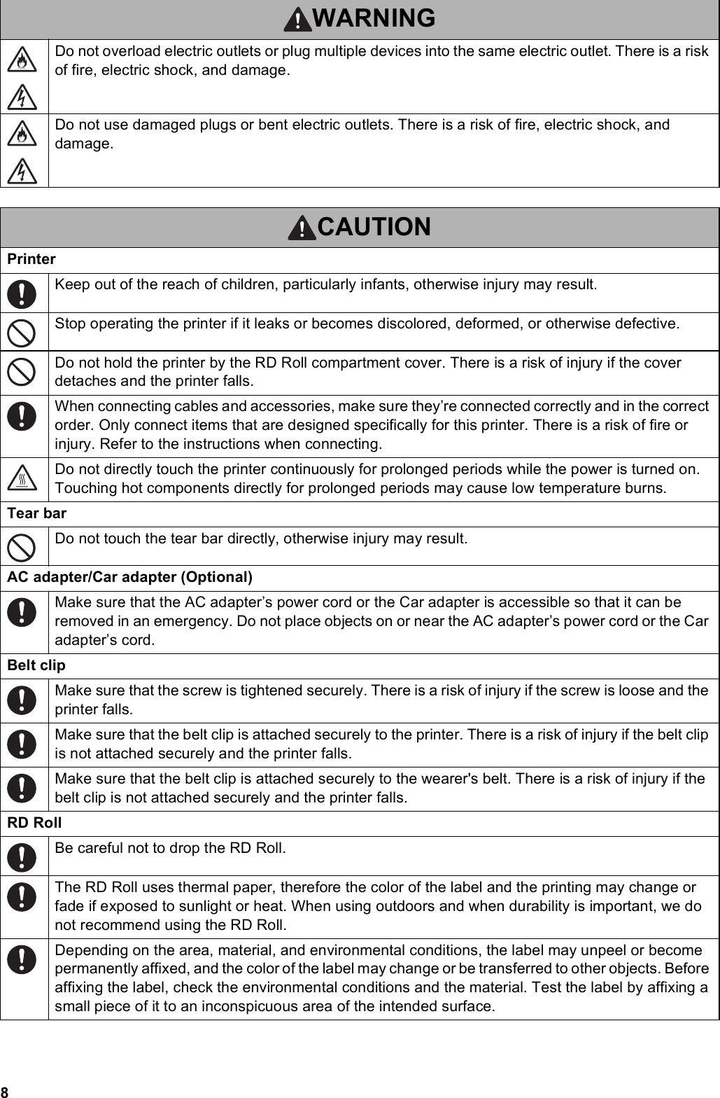 8Do not overload electric outlets or plug multiple devices into the same electric outlet. There is a risk of fire, electric shock, and damage.Do not use damaged plugs or bent electric outlets. There is a risk of fire, electric shock, and damage.CAUTIONPrinterKeep out of the reach of children, particularly infants, otherwise injury may result.Stop operating the printer if it leaks or becomes discolored, deformed, or otherwise defective.Do not hold the printer by the RD Roll compartment cover. There is a risk of injury if the cover detaches and the printer falls.When connecting cables and accessories, make sure they’re connected correctly and in the correct order. Only connect items that are designed specifically for this printer. There is a risk of fire or injury. Refer to the instructions when connecting.Do not directly touch the printer continuously for prolonged periods while the power is turned on. Touching hot components directly for prolonged periods may cause low temperature burns.Tear barDo not touch the tear bar directly, otherwise injury may result.AC adapter/Car adapter (Optional)Make sure that the AC adapter’s power cord or the Car adapter is accessible so that it can be removed in an emergency. Do not place objects on or near the AC adapter’s power cord or the Car adapter’s cord.Belt clipMake sure that the screw is tightened securely. There is a risk of injury if the screw is loose and the printer falls.Make sure that the belt clip is attached securely to the printer. There is a risk of injury if the belt clip is not attached securely and the printer falls.Make sure that the belt clip is attached securely to the wearer&apos;s belt. There is a risk of injury if the belt clip is not attached securely and the printer falls.RD RollBe careful not to drop the RD Roll.The RD Roll uses thermal paper, therefore the color of the label and the printing may change or fade if exposed to sunlight or heat. When using outdoors and when durability is important, we do not recommend using the RD Roll.Depending on the area, material, and environmental conditions, the label may unpeel or become permanently affixed, and the color of the label may change or be transferred to other objects. Before affixing the label, check the environmental conditions and the material. Test the label by affixing a small piece of it to an inconspicuous area of the intended surface.WARNING
