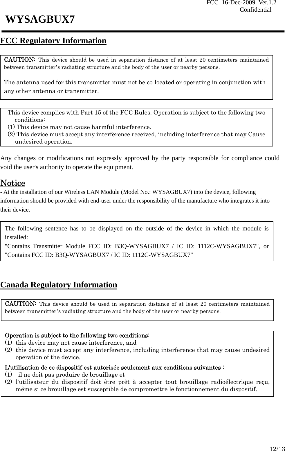 FCC 16-Dec-2009 Ver.1.2                                                                            Confidential     12/13 WYSAGBUX7 FCC Regulatory Information        Any changes or modifications not expressly approved by the party responsible for compliance could void the user&apos;s authority to operate the equipment.  Notice - At the installation of our Wireless LAN Module (Model No.: WYSAGBUX7) into the device, following information should be provided with end-user under the responsibility of the manufacture who integrates it into their device.        Canada Regulatory Information         CAUTION: This device should be used in separation distance of at least 20 centimeters maintained between transmitter’s radiating structure and the body of the user or nearby persons.  The antenna used for this transmitter must not be co-located or operating in conjunction with any other antenna or transmitter. This device complies with Part 15 of the FCC Rules. Operation is subject to the following two conditions: (1) This device may not cause harmful interference. (2) This device must accept any interference received, including interference that may Cause undesired operation. CAUTION: This device should be used in separation distance of at least 20 centimeters maintained between transmitter’s radiating structure and the body of the user or nearby persons. Operation is subject to the following two conditions: (1) this device may not cause interference, and   (2) this device must accept any interference, including interference that may cause undesired operation of the device.  L&apos;utilisation de ce dispositif est autorisée seulement aux conditions suivantes :   (1)    il ne doit pas produire de brouillage et   (2) l&apos;utilisateur du dispositif doit être prêt à accepter tout brouillage radioélectrique reçu, même si ce brouillage est susceptible de compromettre le fonctionnement du dispositif. The following sentence has to be displayed on the outside of the device in which the module is installed: &quot;Contains Transmitter Module FCC ID: B3Q-WYSAGBUX7 / IC ID: 1112C-WYSAGBUX7&quot;, or &quot;Contains FCC ID: B3Q-WYSAGBUX7 / IC ID: 1112C-WYSAGBUX7&quot; 