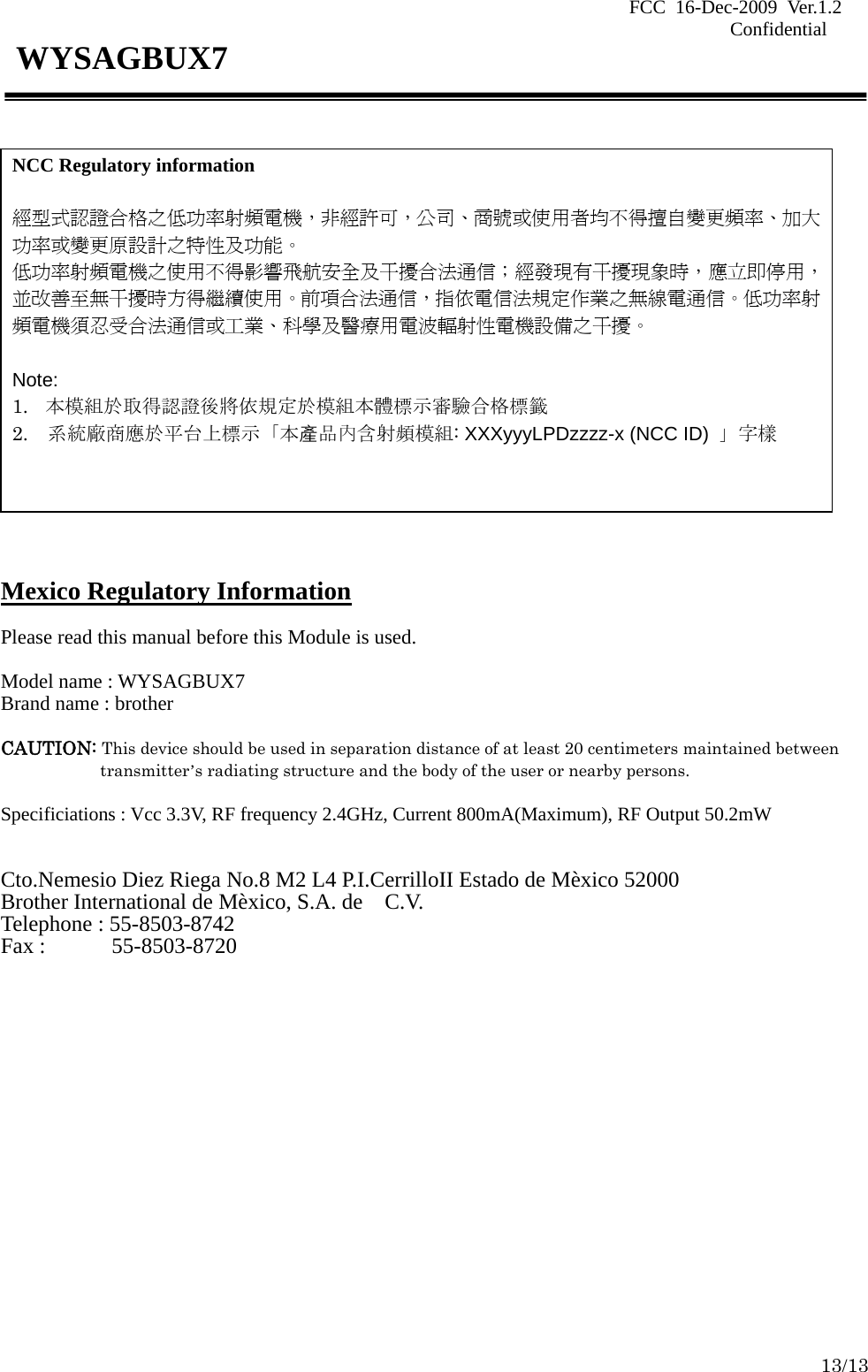 FCC 16-Dec-2009 Ver.1.2                                                                            Confidential     13/13 WYSAGBUX7             Mexico Regulatory Information  Please read this manual before this Module is used.  Model name : WYSAGBUX7 Brand name : brother  CAUTION: This device should be used in separation distance of at least 20 centimeters maintained between transmitter’s radiating structure and the body of the user or nearby persons.  Specificiations : Vcc 3.3V, RF frequency 2.4GHz, Current 800mA(Maximum), RF Output 50.2mW   Cto.Nemesio Diez Riega No.8 M2 L4 P.I.CerrilloII Estado de Mèxico 52000 Brother International de Mèxico, S.A. de    C.V. Telephone : 55-8503-8742 Fax :      55-8503-8720  NCC Regulatory information  經型式認證合格之低功率射頻電機，非經許可，公司、商號或使用者均不得擅自變更頻率、加大功率或變更原設計之特性及功能。   低功率射頻電機之使用不得影響飛航安全及干擾合法通信；經發現有干擾現象時，應立即停用，並改善至無干擾時方得繼續使用。前項合法通信，指依電信法規定作業之無線電通信。低功率射頻電機須忍受合法通信或工業、科學及醫療用電波輻射性電機設備之干擾。  Note: 1. 本模組於取得認證後將依規定於模組本體標示審驗合格標籤 2.  系統廠商應於平台上標示「本產品內含射頻模組: XXXyyyLPDzzzz-x (NCC ID) 」字樣   