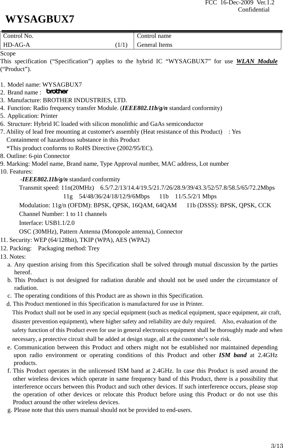 FCC 16-Dec-2009 Ver.1.2                                                                            Confidential     3/13 WYSAGBUX7 Control No. HD-AG-A                       (1/1) Control name General Items Scope This specification (“Specification”) applies to the hybrid IC “WYSAGBUX7” for use WLAN Module (“Product”).  1. Model name: WYSAGBUX7 2. Brand name :   3. Manufacture: BROTHER INDUSTRIES, LTD. 4. Function: Radio frequency transfer Module. (IEEE802.11b/g/n standard conformity) 5. Application: Printer 6. Structure: Hybrid IC loaded with silicon monolithic and GaAs semiconductor 7. Ability of lead free mounting at customer&apos;s assembly (Heat resistance of this Product)    : Yes Containment of hazardrous substance in this Product *This product conforms to RoHS Directive (2002/95/EC). 8. Outline: 6-pin Connector 9. Marking: Model name, Brand name, Type Approval number, MAC address, Lot number 10. Features: -IEEE802.11b/g/n standard conformity Transmit speed: 11n(20MHz) 6.5/7.2/13/14.4/19.5/21.7/26/28.9/39/43.3/52/57.8/58.5/65/72.2Mbps 11g  54/48/36/24/18/12/9/6Mbps   11b  11/5.5/2/1 Mbps       Modulation: 11g/n (OFDM): BPSK, QPSK, 16QAM, 64QAM      11b (DSSS): BPSK, QPSK, CCK Channel Number: 1 to 11 channels Interface: USB1.1/2.0 OSC (30MHz), Pattern Antenna (Monopole antenna), Connector 11. Security: WEP (64/128bit), TKIP (WPA), AES (WPA2) 12. Packing:    Packaging method: Trey 13. Notes: a. Any question arising from this Specification shall be solved through mutual discussion by the parties     hereof. b. This Product is not designed for radiation durable and should not be used under the circumstance of radiation. c. The operating conditions of this Product are as shown in this Specification.     d. This Product mentioned in this Specification is manufactured for use in Printer. This Product shall not be used in any special equipment (such as medical equipment, space equipment, air craft, disaster prevention equipment), where higher safety and reliability are duly required.    Also, evaluation of the safety function of this Product even for use in general electronics equipment shall be thoroughly made and when necessary, a protective circuit shall be added at design stage, all at the customer’s sole risk. e. Communication between this Product and others might not be established nor maintained depending upon radio environment or operating conditions of this Product and other ISM band at 2.4GHz products. f. This Product operates in the unlicensed ISM band at 2.4GHz. In case this Product is used around the other wireless devices which operate in same frequency band of this Product, there is a possibility that interference occurs between this Product and such other devices. If such interference occurs, please stop the operation of other devices or relocate this Product before using this Product or do not use this Product around the other wireless devices. g. Please note that this users manual should not be provided to end-users.  