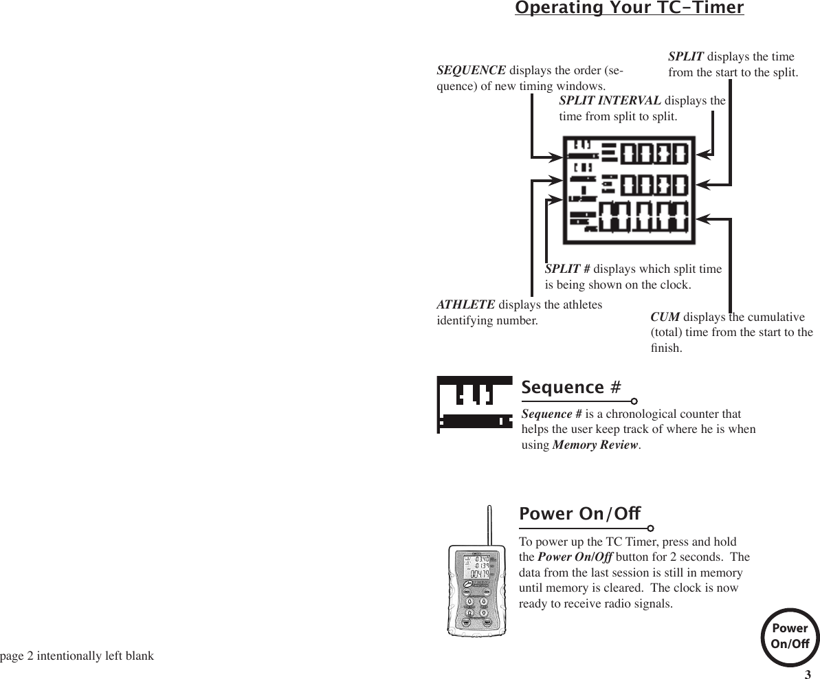 3Operating Your TC-TimerSequence #Sequence # is a chronological counter that helps the user keep track of where he is when using Memory Review.To power up the TC Timer, press and hold  the Power On/Off button for 2 seconds.  The data from the last session is still in memory until memory is cleared.  The clock is now ready to receive radio signals.Power On/OPowerOn/OSEQUENCE displays the order (se-quence) of new timing windows.SPLIT displays the time from the start to the split.CUM displays the cumulative (total) time from the start to the nish. SPLIT INTERVAL displays the time from split to split.ATHLETE displays the athletes identifying number. SPLIT # displays which split time is being shown on the clock.page 2 intentionally left blank