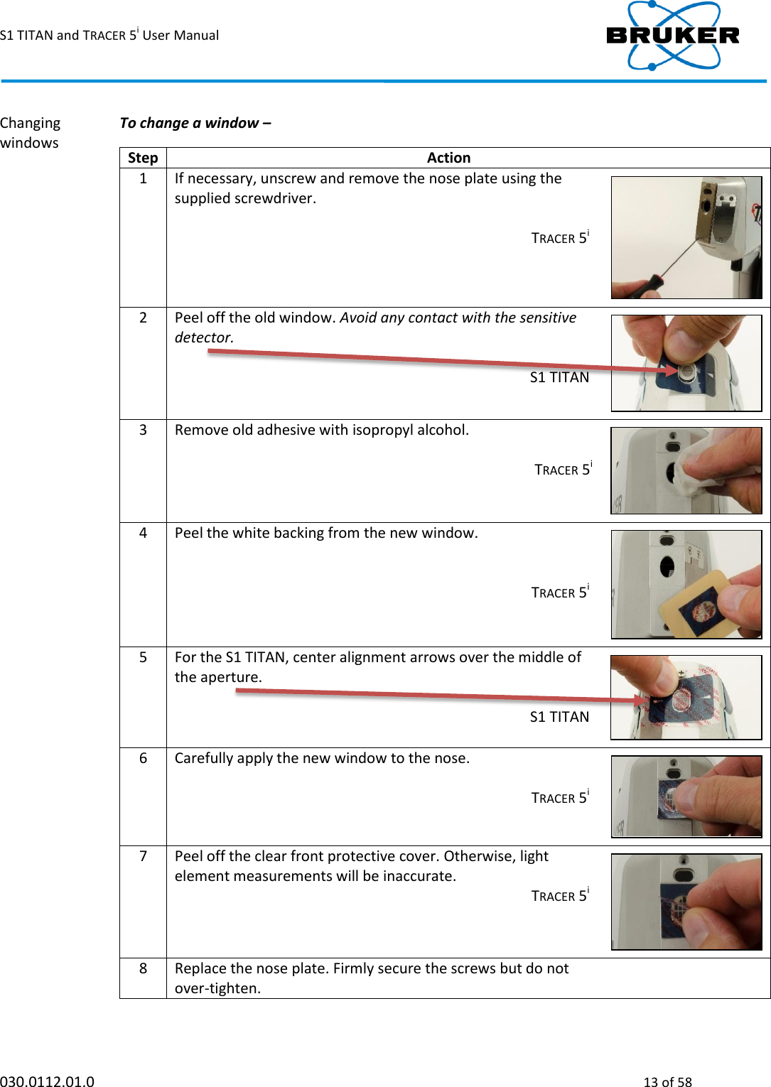 S1 TITAN and TRACER 5i User Manual  030.0112.01.0  13 of 58 Changing windows  To change a window –   Step Action  1 If necessary, unscrew and remove the nose plate using the supplied screwdriver.  TRACER 5i    2 Peel off the old window. Avoid any contact with the sensitive detector.   S1 TITAN    3 Remove old adhesive with isopropyl alcohol.   TRACER 5i    4 Peel the white backing from the new window.    TRACER 5i    5 For the S1 TITAN, center alignment arrows over the middle of the aperture.   S1 TITAN    6 Carefully apply the new window to the nose.   TRACER 5i    7 Peel off the clear front protective cover. Otherwise, light element measurements will be inaccurate.  TRACER 5i    8 Replace the nose plate. Firmly secure the screws but do not over-tighten.     