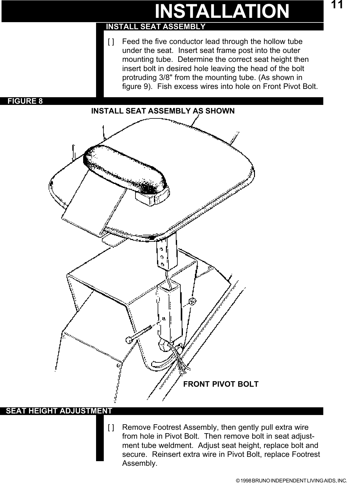 © 1998 BRUNO INDEPENDENT LIVING AIDS, INC.11[ ] Feed the five conductor lead through the hollow tubeunder the seat.  Insert seat frame post into the outermounting tube.  Determine the correct seat height theninsert bolt in desired hole leaving the head of the boltprotruding 3/8&quot; from the mounting tube. (As shown infigure 9).  Fish excess wires into hole on Front Pivot Bolt.[ ] Remove Footrest Assembly, then gently pull extra wirefrom hole in Pivot Bolt.  Then remove bolt in seat adjust-ment tube weldment.  Adjust seat height, replace bolt andsecure.  Reinsert extra wire in Pivot Bolt, replace FootrestAssembly.INSTALL SEAT ASSEMBLYFIGURE 8INSTALL SEAT ASSEMBLY AS SHOWNINSTALLATIONSEAT HEIGHT ADJUSTMENTFRONT PIVOT BOLT