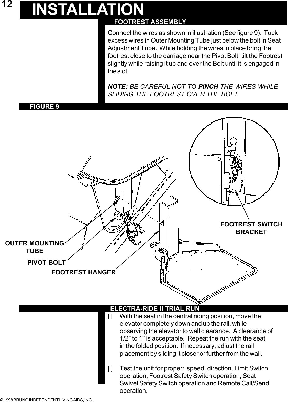 © 1998 BRUNO INDEPENDENT LIVING AIDS, INC.12OUTER MOUNTINGTUBE FOOTREST ASSEMBLYFIGURE 9INSTALLATIONConnect the wires as shown in illustration (See figure 9).  Tuckexcess wires in Outer Mounting Tube just below the bolt in SeatAdjustment Tube.  While holding the wires in place bring thefootrest close to the carriage near the Pivot Bolt, tilt the Footrestslightly while raising it up and over the Bolt until it is engaged inthe slot.NOTE: BE CAREFUL NOT TO PINCH THE WIRES WHILESLIDING THE FOOTREST OVER THE BOLT.[ ] With the seat in the central riding position, move theelevator completely down and up the rail, whileobserving the elevator to wall clearance.  A clearance of1/2&quot; to 1&quot; is acceptable.  Repeat the run with the seatin the folded position.  If necessary, adjust the railplacement by sliding it closer or further from the wall.[ ] Test the unit for proper:  speed, direction, Limit Switchoperation, Footrest Safety Switch operation, SeatSwivel Safety Switch operation and Remote Call/Sendoperation.PIVOT BOLTFOOTREST HANGERFOOTREST SWITCHBRACKETELECTRA-RIDE II TRIAL RUN