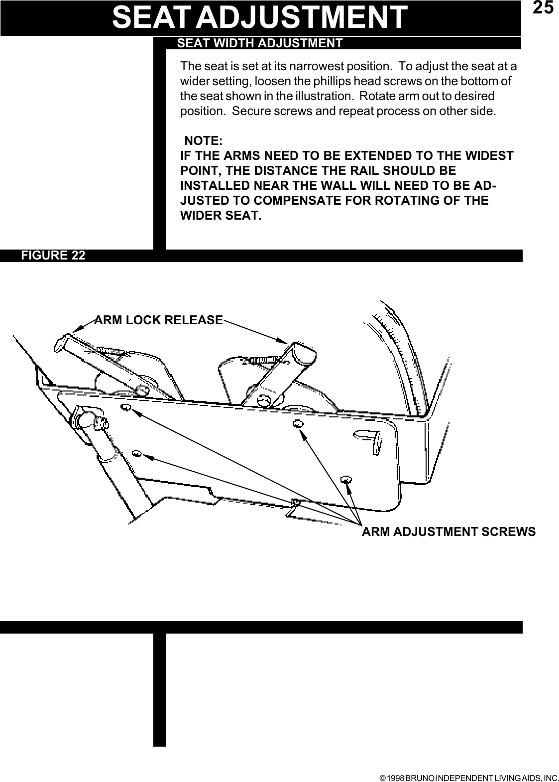 © 1998 BRUNO INDEPENDENT LIVING AIDS, INC.25FIGURE 22SEAT WIDTH ADJUSTMENTThe seat is set at its narrowest position.  To adjust the seat at awider setting, loosen the phillips head screws on the bottom ofthe seat shown in the illustration.  Rotate arm out to desiredposition.  Secure screws and repeat process on other side. NOTE:IF THE ARMS NEED TO BE EXTENDED TO THE WIDESTPOINT, THE DISTANCE THE RAIL SHOULD BEINSTALLED NEAR THE WALL WILL NEED TO BE AD-JUSTED TO COMPENSATE FOR ROTATING OF THEWIDER SEAT.ARM ADJUSTMENT SCREWSSEAT ADJUSTMENT          ARM LOCK RELEASE